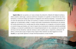 Espacio	Cellar abre sus puertas a un nuevo concepto de producción y difusión del trabajo de artistas y
músicos jóvenes, dando lugar a ejercicios artísticos innovadores en la gestión y el desarrollo de las artes y
facilitando un sistema de trabajo que fortalece la integración entre distintas disciplinas. Funcionamos como
un centro de operaciones de tres áreas: En la primera, se realizan conciertos de bandas cuidadosamente es-
cogidas por su autenticidad y calidad, el espacio está siendo constantemente intervenido por una veintena
de murales provenientes de un variado grupo de artistas emergentes; en la segunda se encuentra la Galería
y la sala de ensayo para bandas, por lo que el espacio esta en permanente movimiento abriendo posibilidad
al diálogo y a la solución la problemática de la instalación/presentación en vivo, ampliando así la concepción
de lectura entre las disciplinas. Cada dos semanas se abre al publico para su exposición y celebración. Por
último, la tercera área ocupa un espacio virtual, Espacio Cellar sostienen una web magazine en el sitio
CELLAR.CL, es aquí donde apliamos la mirada interrelacionandonos a escala mundial.
 