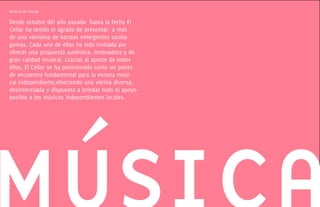 musica en cellar

Desde octubre del año pasado hasta la fecha El
Cellar ha tenido el agrado de presentar a mas
de una veintena de bandas emergentes santia-
guinas. Cada una de ellas ha sido invitada por
ofrecer una propuesta auténtica, innovadora y de
gran calidad musical. Gracias al aporte de todos
ellos, El Cellar se ha posicionado como un punto
de encuentro fundamental para la escena musi-
cal independiente,ofreciendo una vitrina diversa,
desinteresada y dispuesta a brindar todo el apoyo
posible a los músicos independientes locales.
 