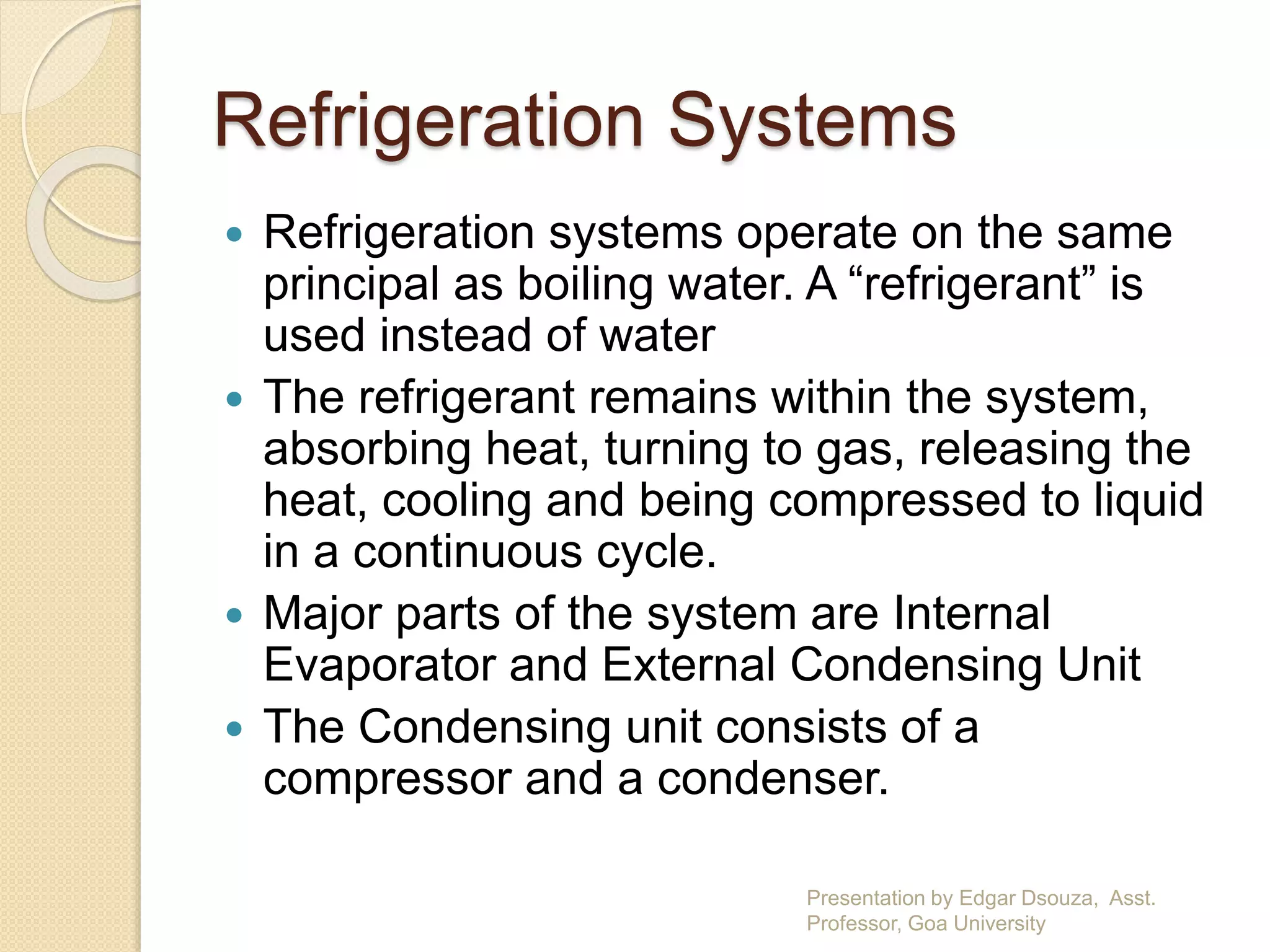 Refrigeration Systems 
 Refrigeration systems operate on the same 
principal as boiling water. A “refrigerant” is 
used instead of water 
 The refrigerant remains within the system, 
absorbing heat, turning to gas, releasing the 
heat, cooling and being compressed to liquid 
in a continuous cycle. 
 Major parts of the system are Internal 
Evaporator and External Condensing Unit 
 The Condensing unit consists of a 
compressor and a condenser. 
Presentation by Edgar Dsouza, Asst. 
Professor, Goa University 
 