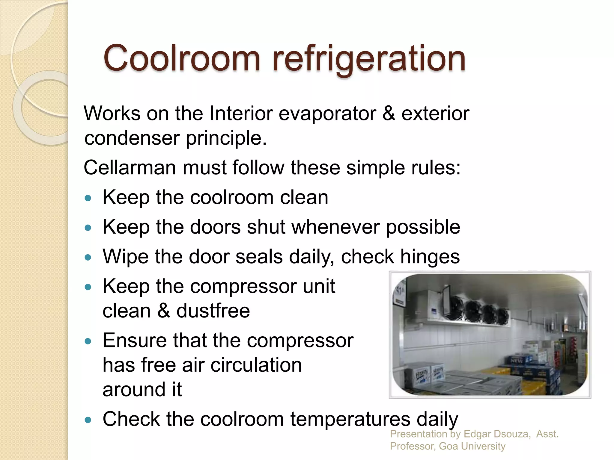 Coolroom refrigeration 
Works on the Interior evaporator & exterior 
condenser principle. 
Cellarman must follow these simple rules: 
 Keep the coolroom clean 
 Keep the doors shut whenever possible 
 Wipe the door seals daily, check hinges 
 Keep the compressor unit 
clean & dustfree 
 Ensure that the compressor 
has free air circulation 
around it 
 Check the coolroom temperatures daily 
Presentation by Edgar Dsouza, Asst. 
Professor, Goa University 
 