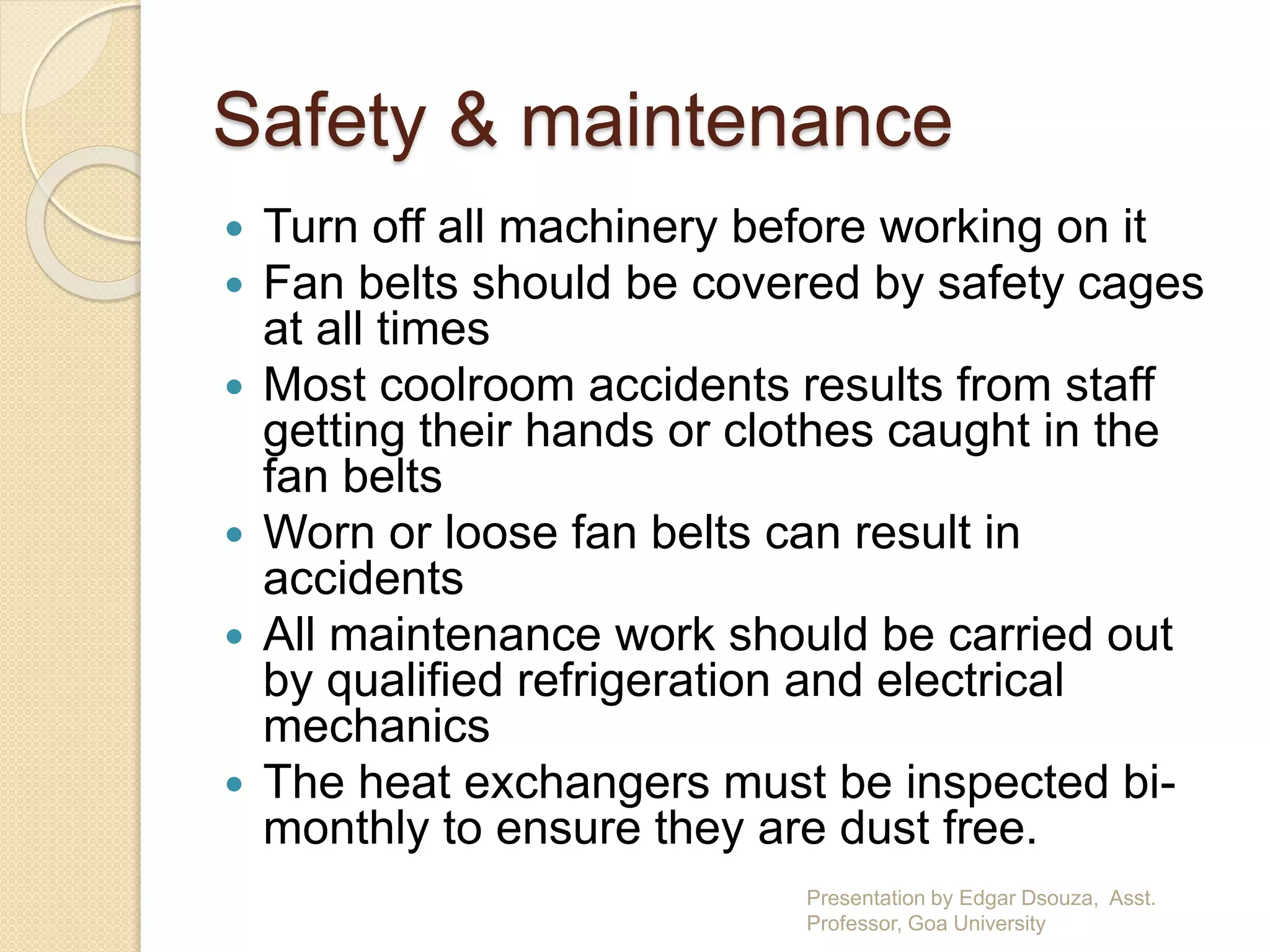 Safety & maintenance 
 Turn off all machinery before working on it 
 Fan belts should be covered by safety cages 
at all times 
 Most coolroom accidents results from staff 
getting their hands or clothes caught in the 
fan belts 
 Worn or loose fan belts can result in 
accidents 
 All maintenance work should be carried out 
by qualified refrigeration and electrical 
mechanics 
 The heat exchangers must be inspected bi-monthly 
to ensure they are dust free. 
Presentation by Edgar Dsouza, Asst. 
Professor, Goa University 
 