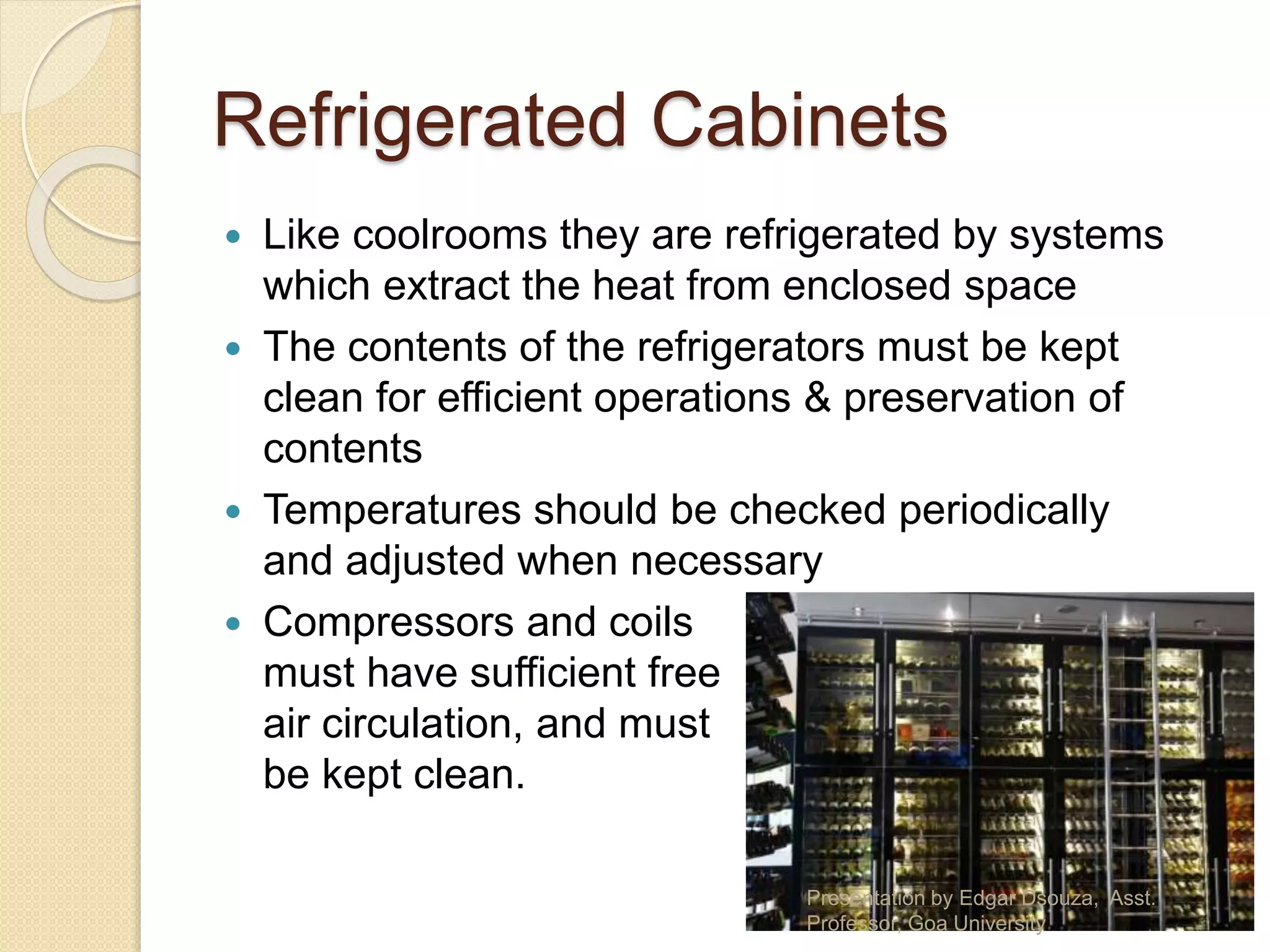 Refrigerated Cabinets 
 Like coolrooms they are refrigerated by systems 
which extract the heat from enclosed space 
 The contents of the refrigerators must be kept 
clean for efficient operations & preservation of 
contents 
 Temperatures should be checked periodically 
and adjusted when necessary 
 Compressors and coils 
must have sufficient free 
air circulation, and must 
be kept clean. 
Presentation by Edgar Dsouza, Asst. 
Professor, Goa University 
 