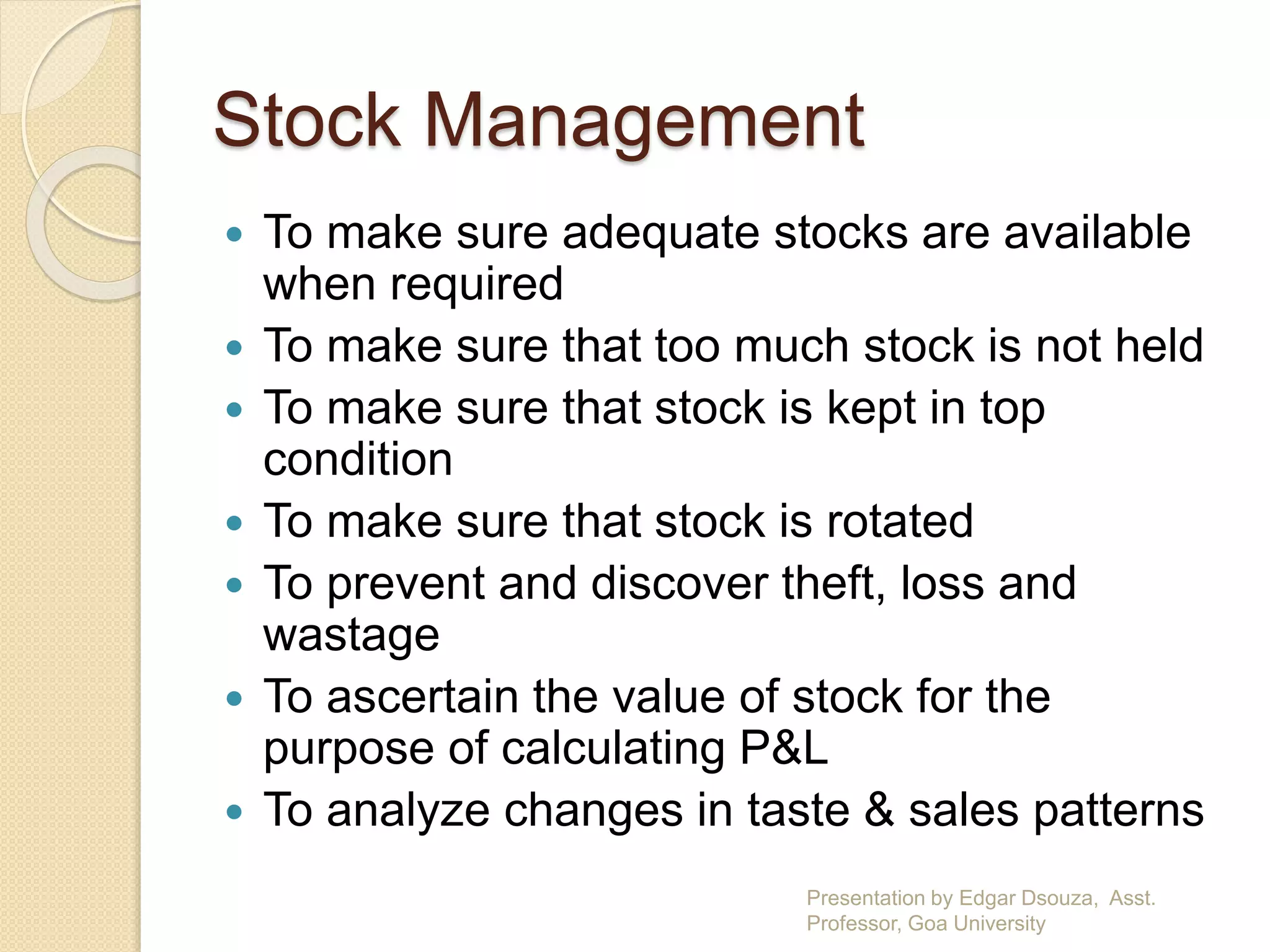Stock Management 
 To make sure adequate stocks are available 
when required 
 To make sure that too much stock is not held 
 To make sure that stock is kept in top 
condition 
 To make sure that stock is rotated 
 To prevent and discover theft, loss and 
wastage 
 To ascertain the value of stock for the 
purpose of calculating P&L 
 To analyze changes in taste & sales patterns 
Presentation by Edgar Dsouza, Asst. 
Professor, Goa University 
 