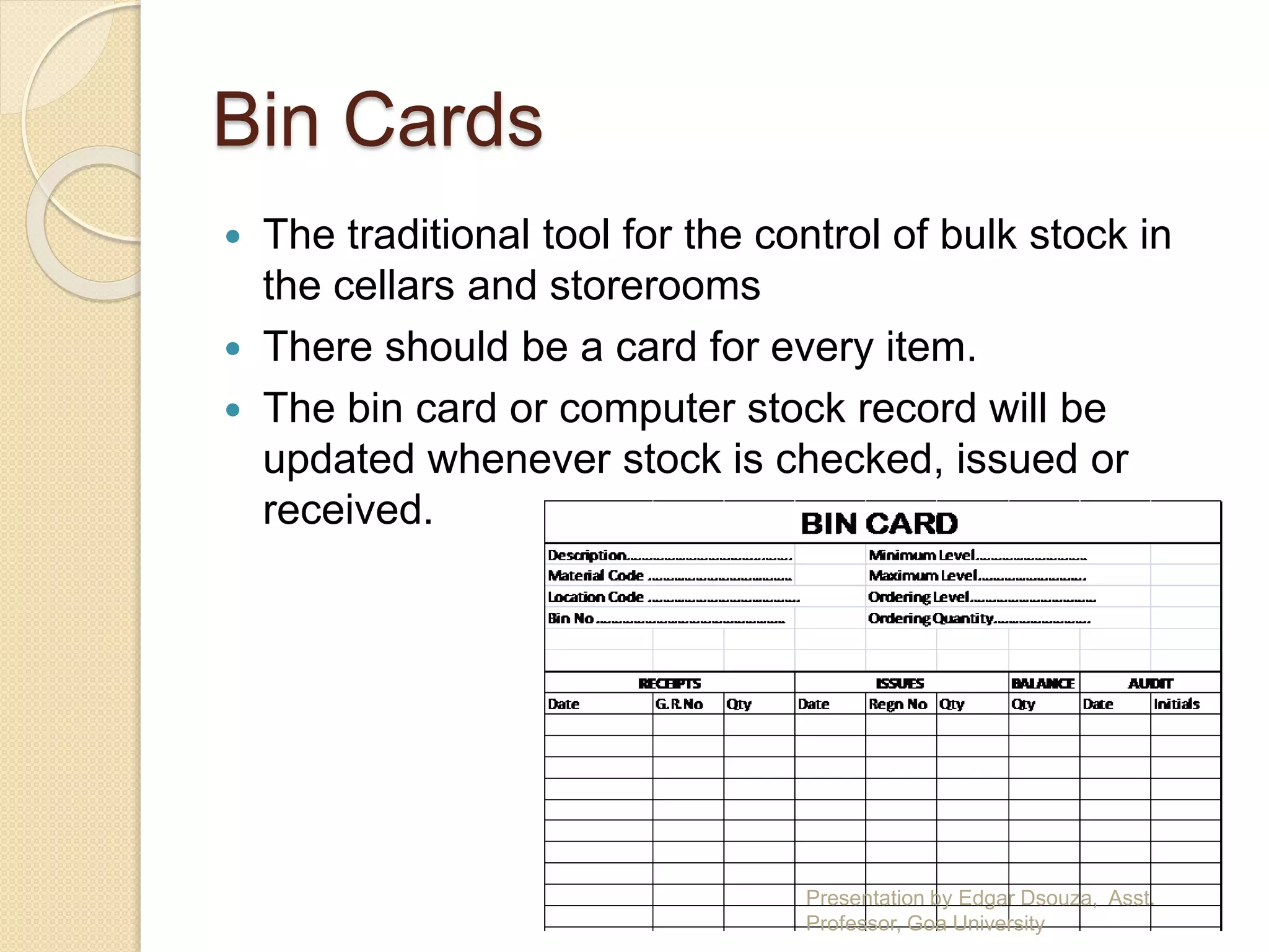 Bin Cards 
 The traditional tool for the control of bulk stock in 
the cellars and storerooms 
 There should be a card for every item. 
 The bin card or computer stock record will be 
updated whenever stock is checked, issued or 
received. 
Presentation by Edgar Dsouza, Asst. 
Professor, Goa University 
 