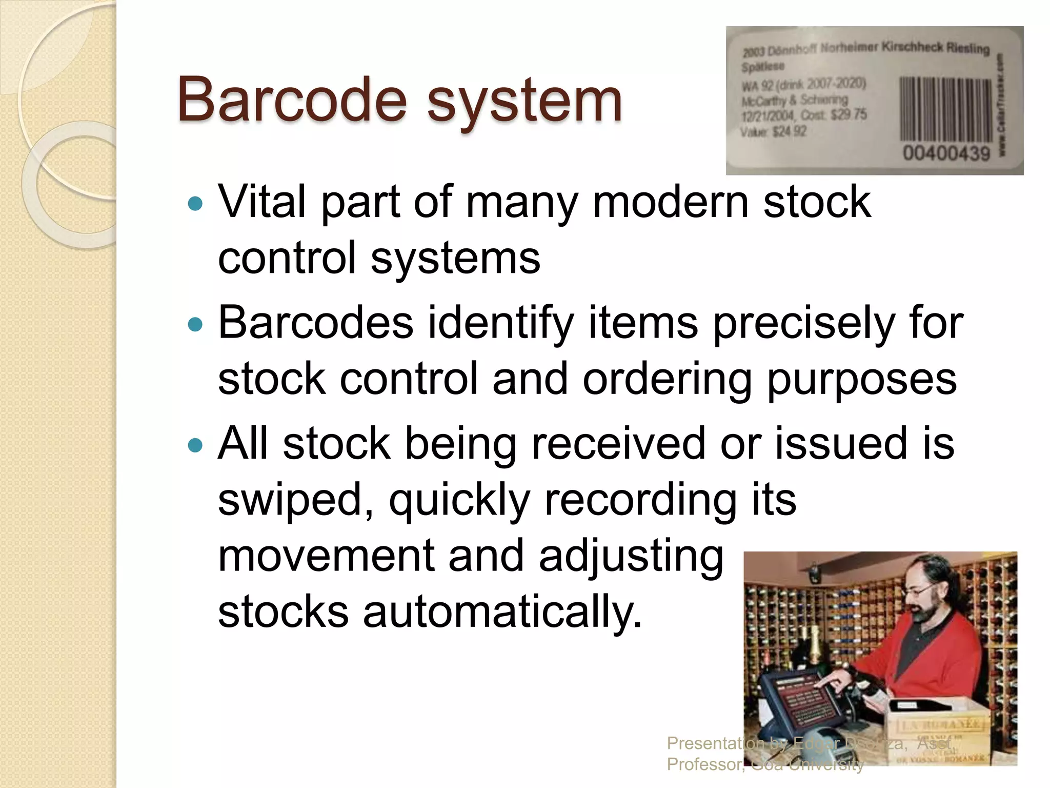 Barcode system 
 Vital part of many modern stock 
control systems 
 Barcodes identify items precisely for 
stock control and ordering purposes 
 All stock being received or issued is 
swiped, quickly recording its 
movement and adjusting 
stocks automatically. 
Presentation by Edgar Dsouza, Asst. 
Professor, Goa University 
 