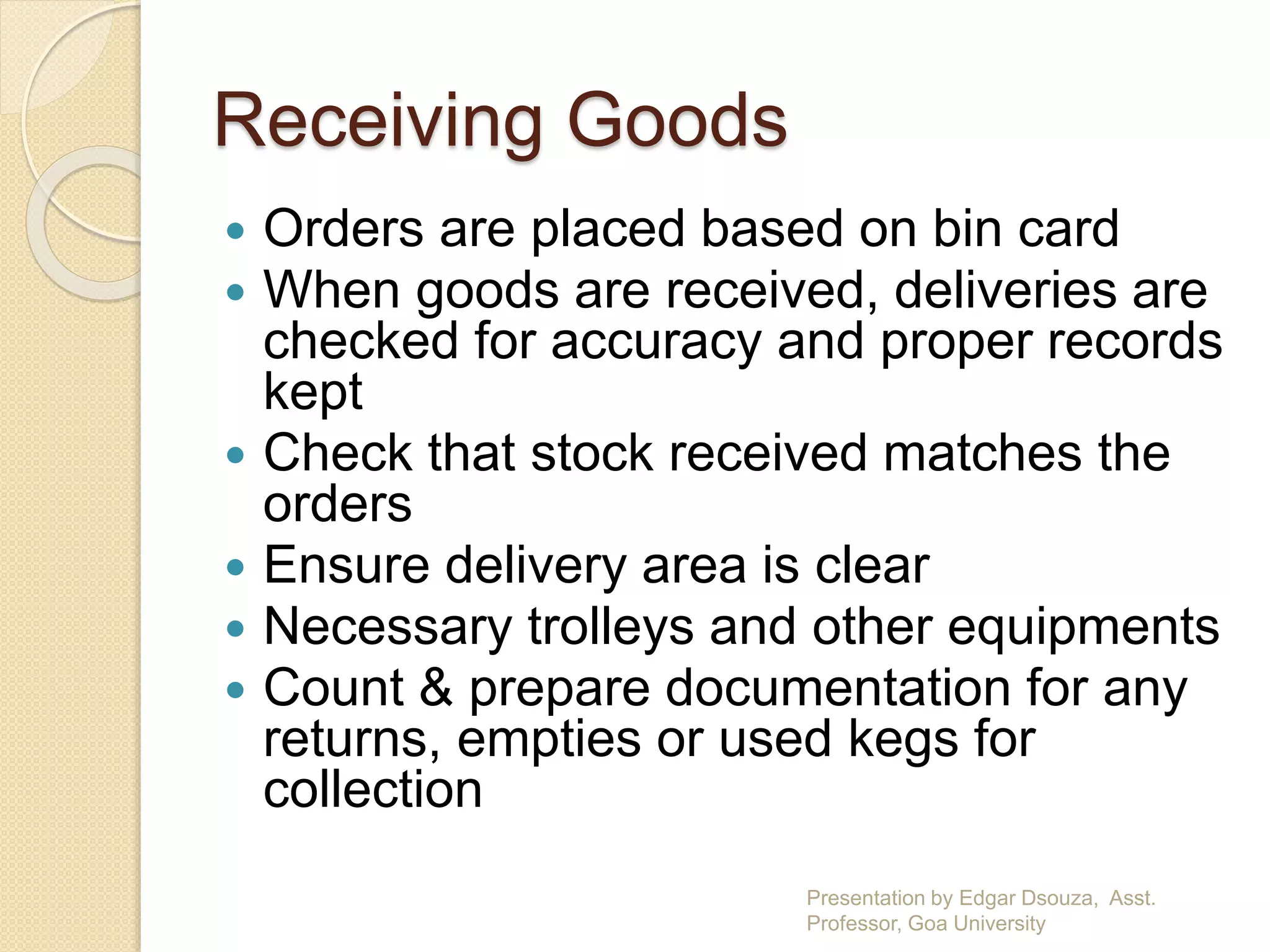 Receiving Goods 
 Orders are placed based on bin card 
 When goods are received, deliveries are 
checked for accuracy and proper records 
kept 
 Check that stock received matches the 
orders 
 Ensure delivery area is clear 
 Necessary trolleys and other equipments 
 Count & prepare documentation for any 
returns, empties or used kegs for 
collection 
Presentation by Edgar Dsouza, Asst. 
Professor, Goa University 
 