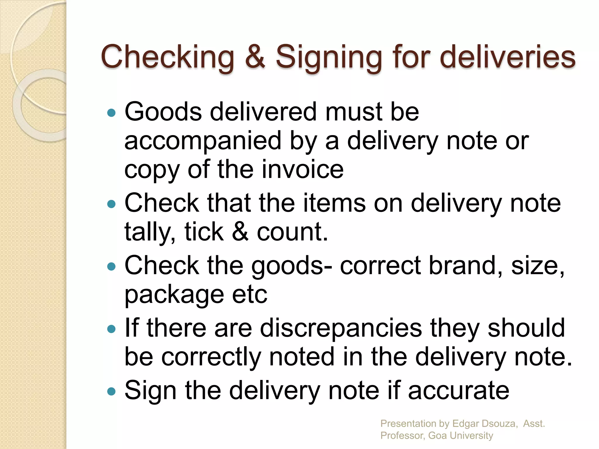 Checking & Signing for deliveries 
 Goods delivered must be 
accompanied by a delivery note or 
copy of the invoice 
 Check that the items on delivery note 
tally, tick & count. 
 Check the goods- correct brand, size, 
package etc 
 If there are discrepancies they should 
be correctly noted in the delivery note. 
 Sign the delivery note if accurate 
Presentation by Edgar Dsouza, Asst. 
Professor, Goa University 
 