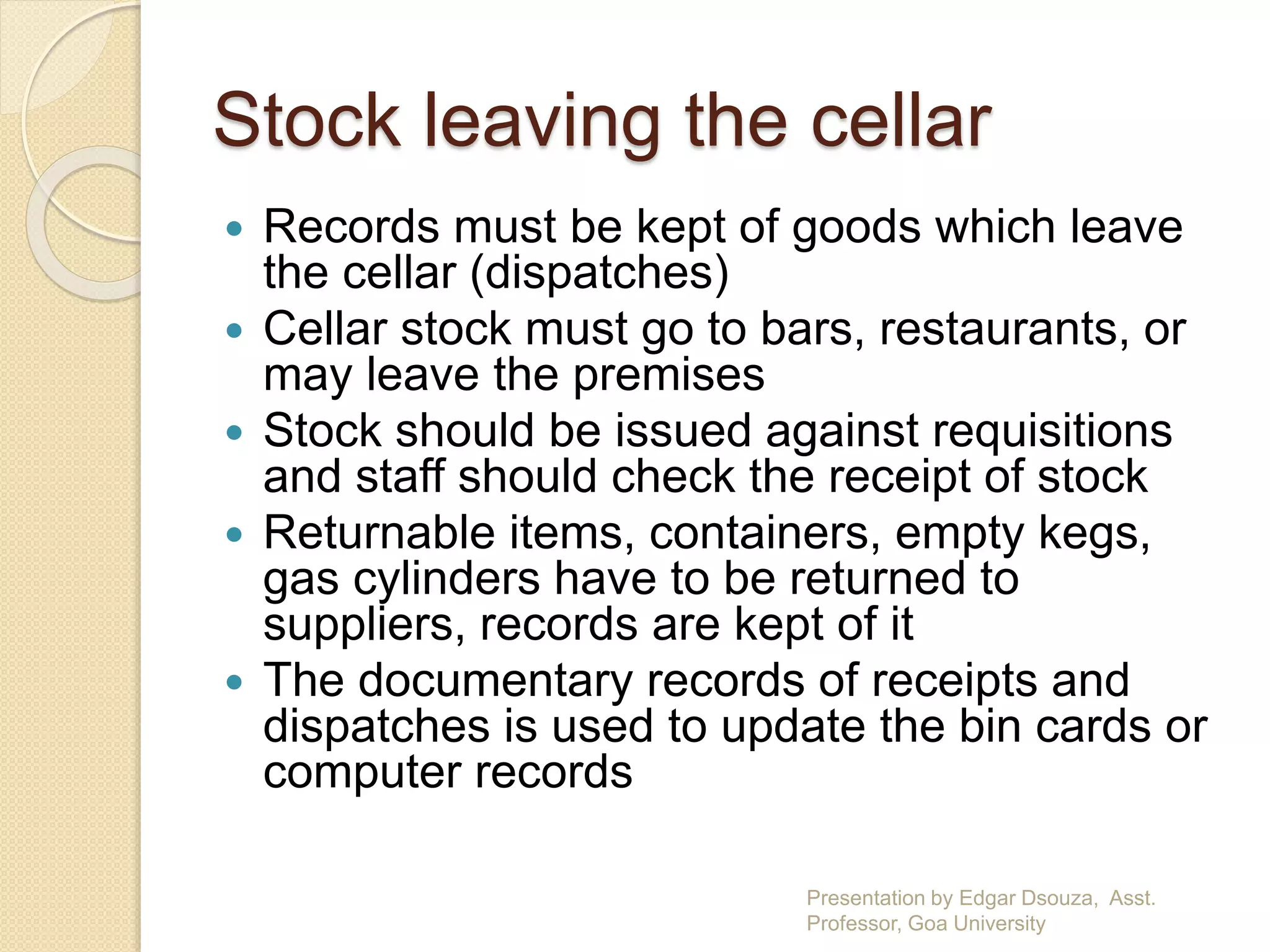 Stock leaving the cellar 
 Records must be kept of goods which leave 
the cellar (dispatches) 
 Cellar stock must go to bars, restaurants, or 
may leave the premises 
 Stock should be issued against requisitions 
and staff should check the receipt of stock 
 Returnable items, containers, empty kegs, 
gas cylinders have to be returned to 
suppliers, records are kept of it 
 The documentary records of receipts and 
dispatches is used to update the bin cards or 
computer records 
Presentation by Edgar Dsouza, Asst. 
Professor, Goa University 
 