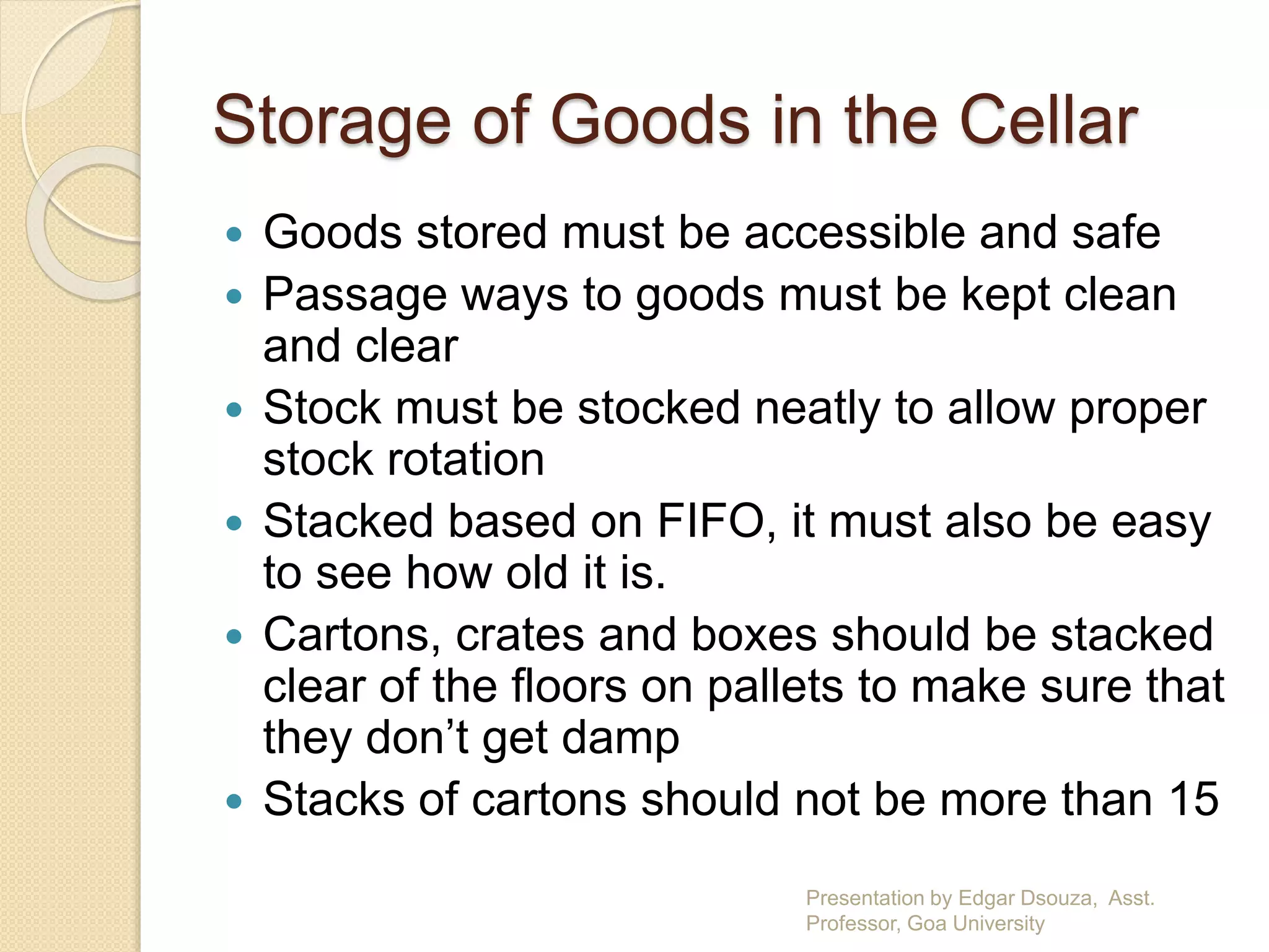 Storage of Goods in the Cellar 
 Goods stored must be accessible and safe 
 Passage ways to goods must be kept clean 
and clear 
 Stock must be stocked neatly to allow proper 
stock rotation 
 Stacked based on FIFO, it must also be easy 
to see how old it is. 
 Cartons, crates and boxes should be stacked 
clear of the floors on pallets to make sure that 
they don’t get damp 
 Stacks of cartons should not be more than 15 
Presentation by Edgar Dsouza, Asst. 
Professor, Goa University 
