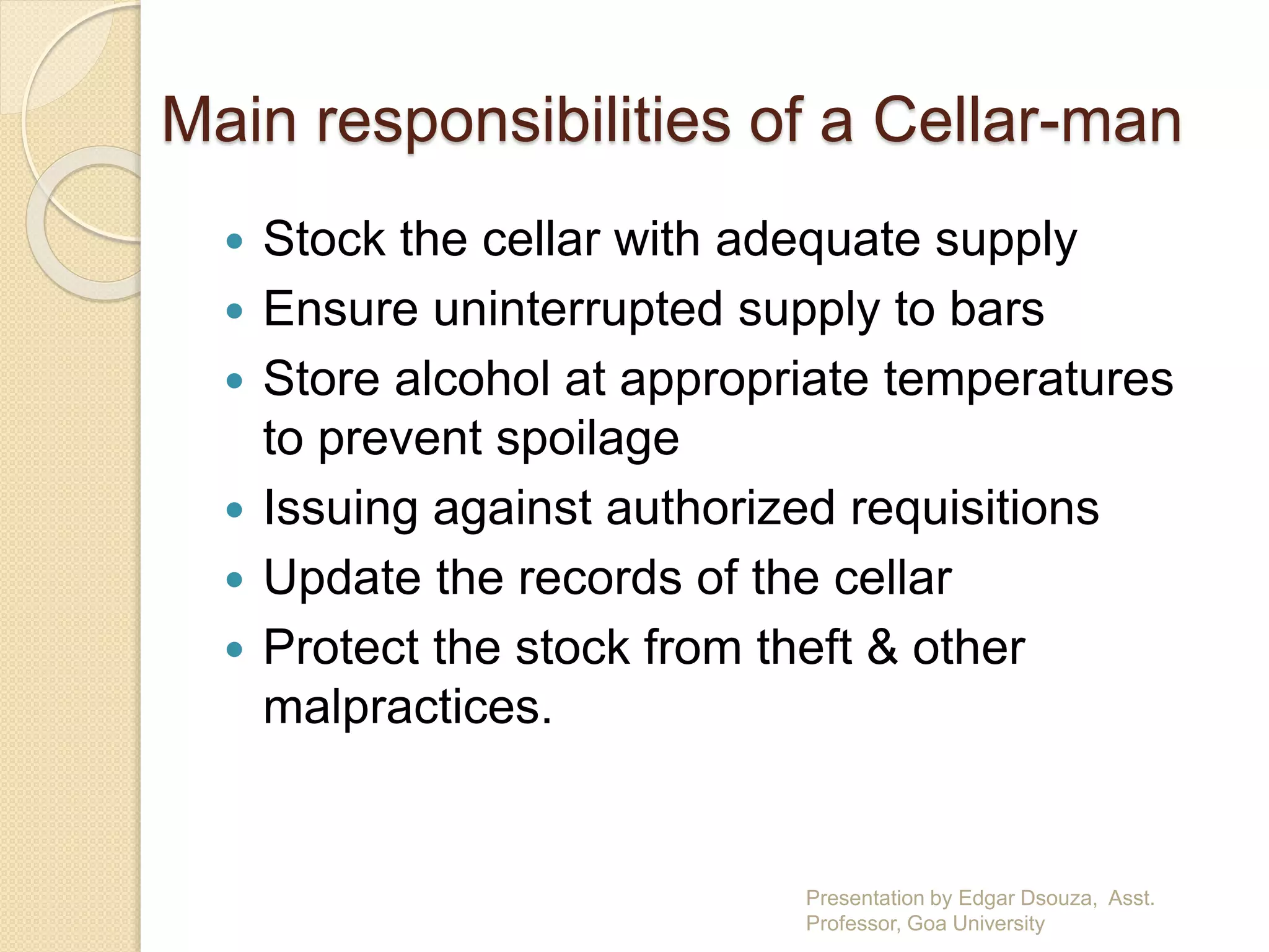Main responsibilities of a Cellar-man 
 Stock the cellar with adequate supply 
 Ensure uninterrupted supply to bars 
 Store alcohol at appropriate temperatures 
to prevent spoilage 
 Issuing against authorized requisitions 
 Update the records of the cellar 
 Protect the stock from theft & other 
malpractices. 
Presentation by Edgar Dsouza, Asst. 
Professor, Goa University 
 