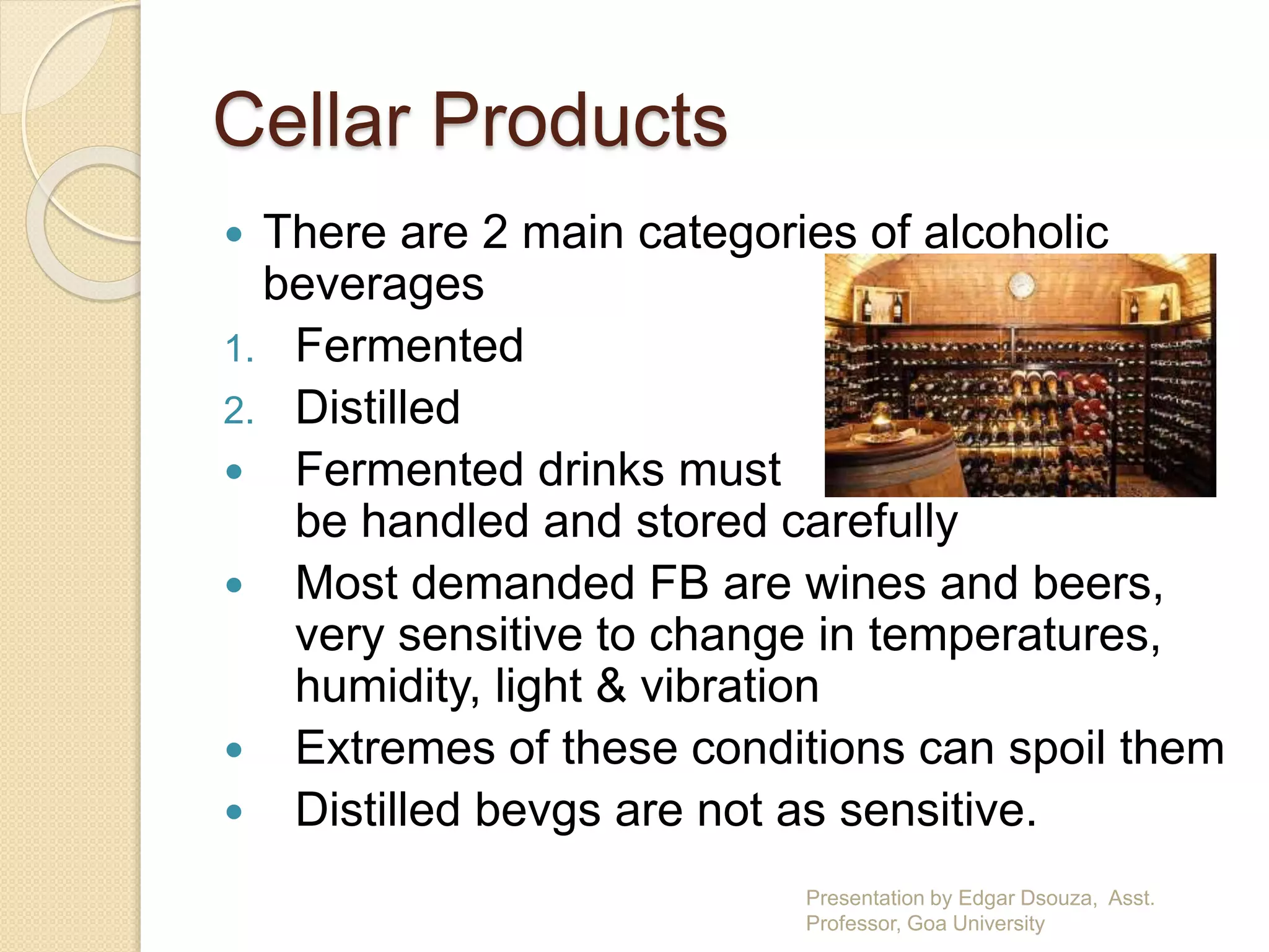 Cellar Products 
 There are 2 main categories of alcoholic 
beverages 
1. Fermented 
2. Distilled 
 Fermented drinks must 
be handled and stored carefully 
 Most demanded FB are wines and beers, 
very sensitive to change in temperatures, 
humidity, light & vibration 
 Extremes of these conditions can spoil them 
 Distilled bevgs are not as sensitive. 
Presentation by Edgar Dsouza, Asst. 
Professor, Goa University 
 