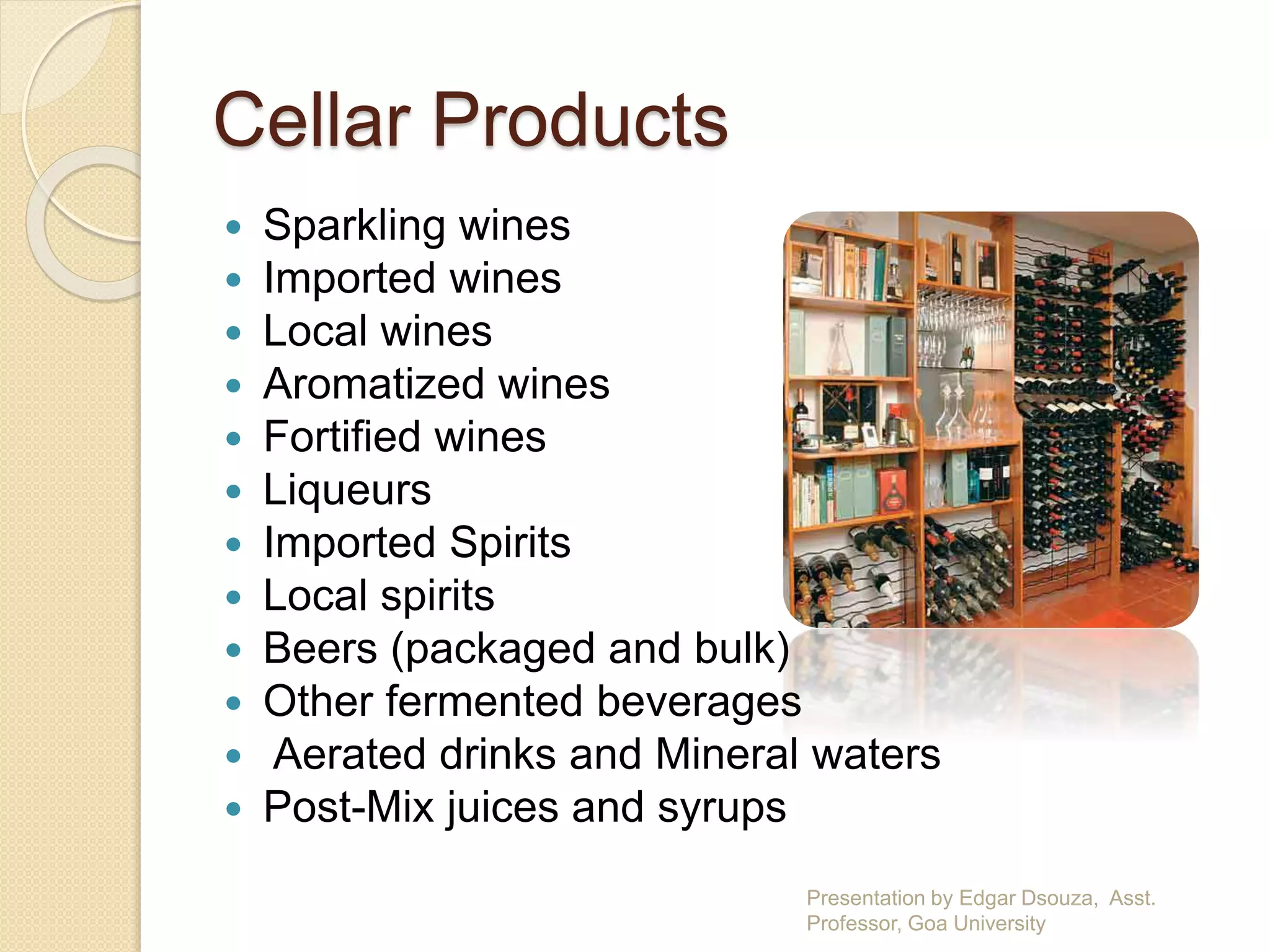 Cellar Products 
 Sparkling wines 
 Imported wines 
 Local wines 
 Aromatized wines 
 Fortified wines 
 Liqueurs 
 Imported Spirits 
 Local spirits 
 Beers (packaged and bulk) 
 Other fermented beverages 
 Aerated drinks and Mineral waters 
 Post-Mix juices and syrups 
Presentation by Edgar Dsouza, Asst. 
Professor, Goa University 
 