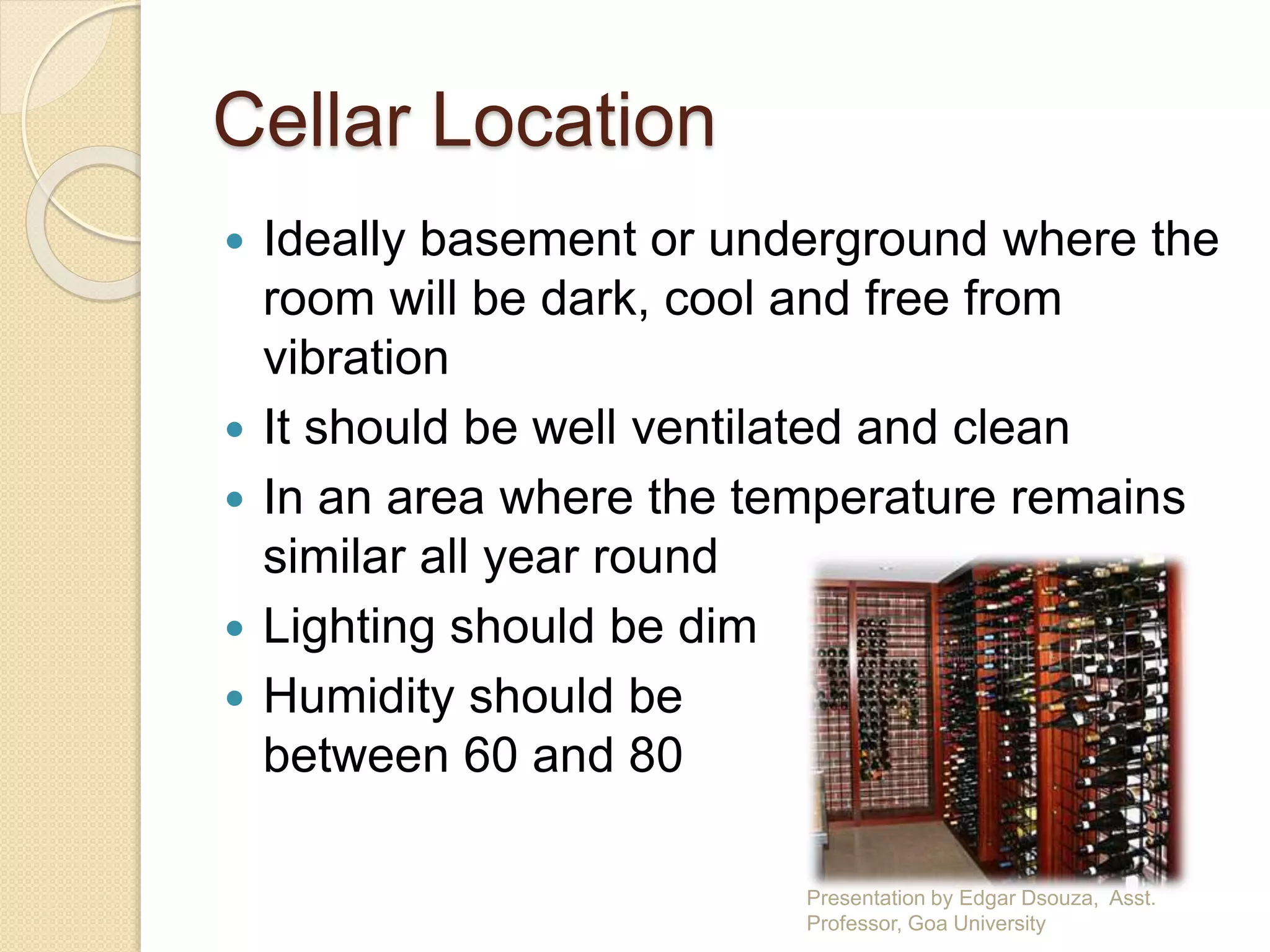 Cellar Location 
 Ideally basement or underground where the 
room will be dark, cool and free from 
vibration 
 It should be well ventilated and clean 
 In an area where the temperature remains 
similar all year round 
 Lighting should be dim 
 Humidity should be 
between 60 and 80 
Presentation by Edgar Dsouza, Asst. 
Professor, Goa University 
 