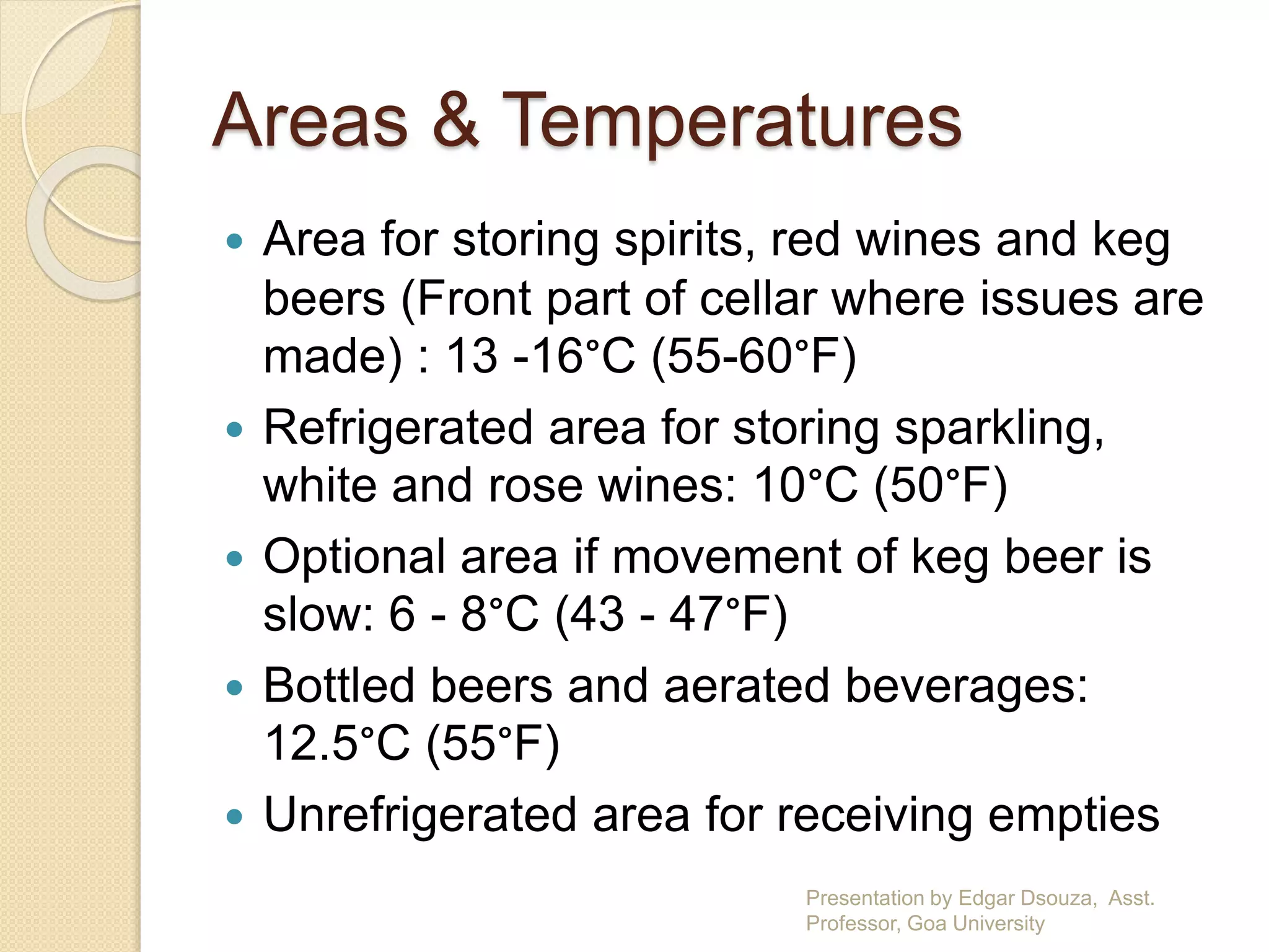Areas & Temperatures 
 Area for storing spirits, red wines and keg 
beers (Front part of cellar where issues are 
made) : 13 -16°C (55-60°F) 
 Refrigerated area for storing sparkling, 
white and rose wines: 10°C (50°F) 
 Optional area if movement of keg beer is 
slow: 6 - 8°C (43 - 47°F) 
 Bottled beers and aerated beverages: 
12.5°C (55°F) 
 Unrefrigerated area for receiving empties 
Presentation by Edgar Dsouza, Asst. 
Professor, Goa University 
 