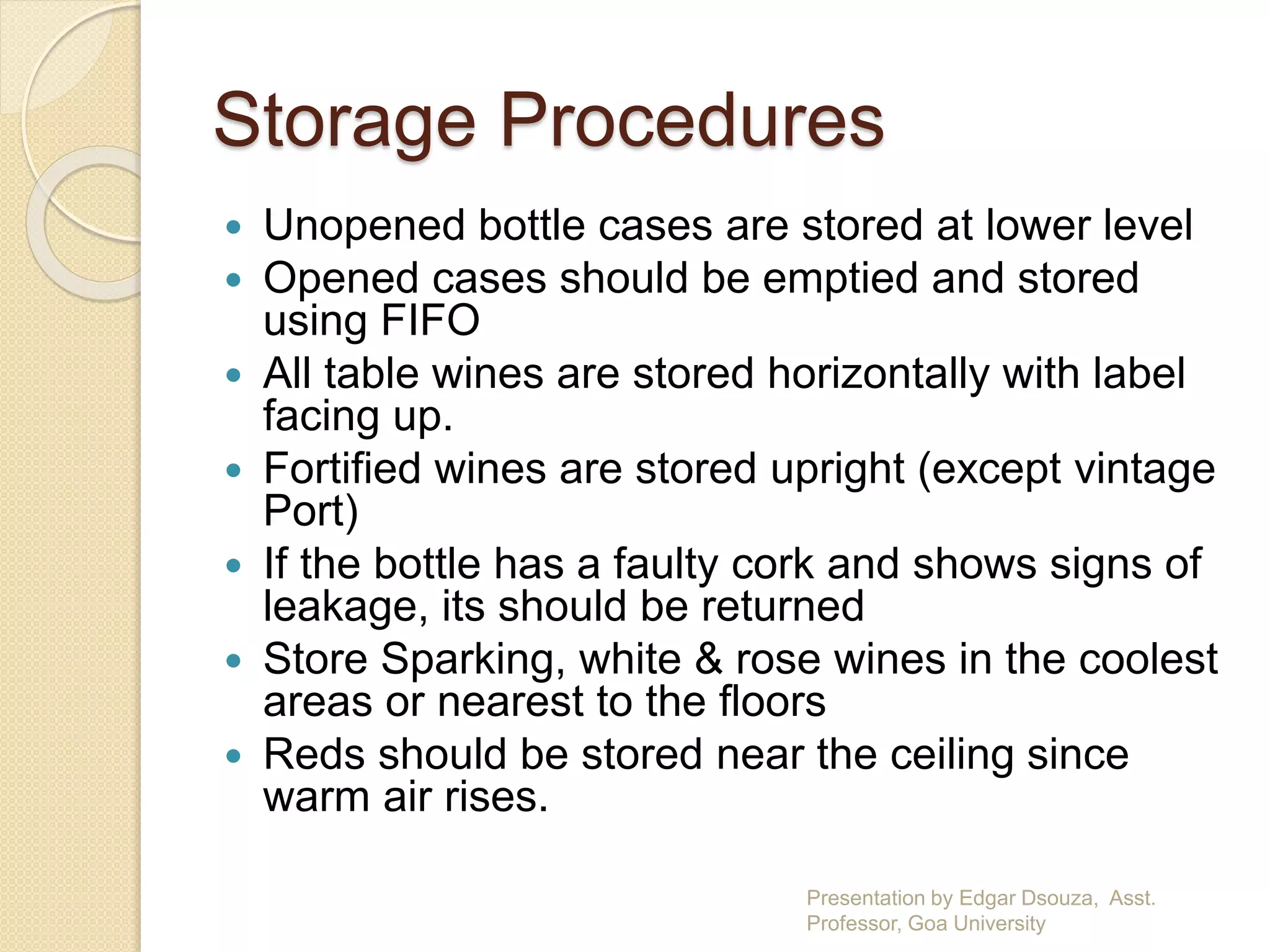 Storage Procedures 
 Unopened bottle cases are stored at lower level 
 Opened cases should be emptied and stored 
using FIFO 
 All table wines are stored horizontally with label 
facing up. 
 Fortified wines are stored upright (except vintage 
Port) 
 If the bottle has a faulty cork and shows signs of 
leakage, its should be returned 
 Store Sparking, white & rose wines in the coolest 
areas or nearest to the floors 
 Reds should be stored near the ceiling since 
warm air rises. 
Presentation by Edgar Dsouza, Asst. 
Professor, Goa University 
 