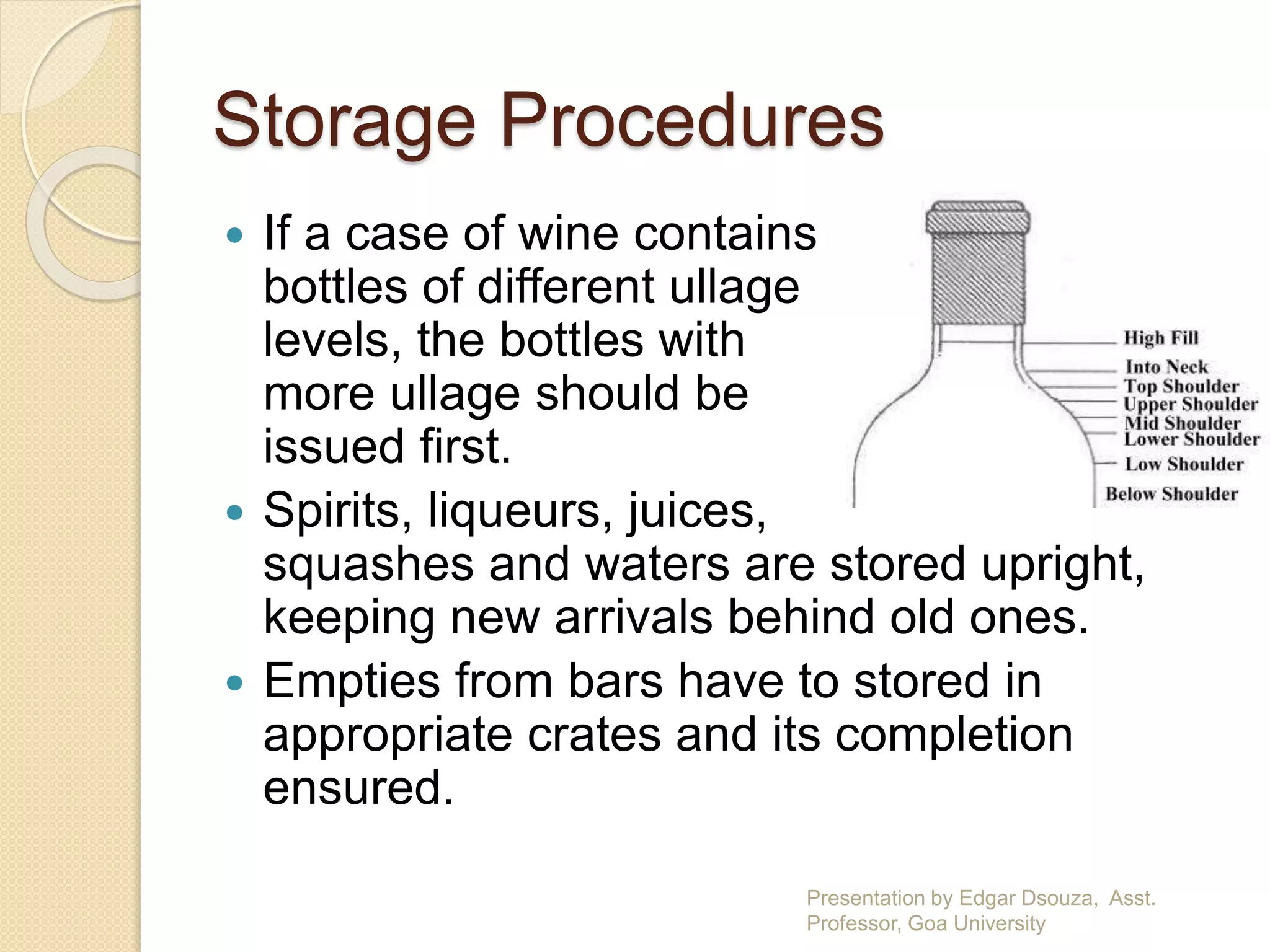 Storage Procedures 
 If a case of wine contains 
bottles of different ullage 
levels, the bottles with 
more ullage should be 
issued first. 
 Spirits, liqueurs, juices, 
squashes and waters are stored upright, 
keeping new arrivals behind old ones. 
 Empties from bars have to stored in 
appropriate crates and its completion 
ensured. 
Presentation by Edgar Dsouza, Asst. 
Professor, Goa University 
 