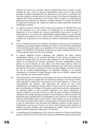 FR 9 FR
efficace de l’Union aux nouvelles menaces transfrontières pour la santé, le cadre
juridique de lutte contre les menaces transfrontières graves pour la santé devrait
permettre d’adopter immédiatement des définitions de cas pour la surveillance des
nouvelles menaces et devrait prévoir la mise en place d’un réseau de laboratoires de
référence de l’Union européenne et d’un réseau visant à soutenir la surveillance des
épidémies qui concernent les substances d’origine humaine. Il convient de renforcer
les capacités de recherche des contacts en créant un système automatisé utilisant des
technologies modernes.
(3) Le comité de sécurité sanitaire (CSS), institué par la décision nº 1082/2013/UE, joue
un rôle important en ce qui concerne la coordination de la planification de la
préparation et de la réaction aux menaces transfrontières graves pour la santé. Ce
comité devrait se voir confier des responsabilités supplémentaires en ce qui concerne
l’adoption d’orientations et d’avis visant à mieux soutenir les États membres dans les
domaines de la prévention et du contrôle des menaces transfrontières graves pour la
santé.
(4) Un avis commun du groupe de conseillers scientifiques principaux de la Commission
européenne, du groupe européen d’éthique des sciences et des nouvelles technologies
et du conseiller spécial auprès de la présidente de la Commission européenne sur la
riposte à la COVID-19 recommande «d’instaurer un organe consultatif permanent de
l’Union» pour les menaces et les crises sanitaires.
(5) Le présent règlement devrait s’appliquer sans préjudice des autres mesures
contraignantes relatives à des activités spécifiques ou des normes de qualité et de
sécurité de certains biens, qui prévoient des obligations et des outils particuliers en
matière de surveillance des menaces spécifiques de nature transfrontière, d’alerte
précoce en cas de menaces de cette nature et de lutte contre celles-ci. Parmi ces
dispositions figurent notamment la législation pertinente de l’Union dans le domaine
des questions de sécurité communes en matière de santé publique, couvrant des biens
tels que les produits pharmaceutiques, les dispositifs médicaux et les denrées
alimentaires, les substances d’origine humaine (sang, tissus et cellules, organes), ainsi
que l’exposition aux rayonnements ionisants.
(6) La protection de la santé humaine est une matière qui revêt une dimension transversale
et qui doit être prise en compte dans de nombreuses politiques et actions de l’Union.
Afin d’atteindre un degré élevé de protection de la santé humaine, et d’éviter tout
chevauchement des activités, toute duplication des actions ou toute action
contradictoire, la Commission devrait veiller, en liaison avec les États membres, à ce
que la coordination et l’échange d’information soient assurés entre les mécanismes et
les structures établis au titre du présent règlement et les autres mécanismes et
structures établis au niveau de l’Union et au titre du traité instituant la Communauté
européenne de l’énergie atomique (ci-après le «traité Euratom»), dont les activités sont
pertinentes pour la planification de la préparation et de la réaction, la surveillance des
menaces transfrontières graves pour la santé, l’alerte précoce en cas de menaces de
cette nature et la lutte contre celles-ci. En particulier, la Commission devrait veiller à
ce que les informations utiles provenant des différents systèmes d’alerte précoce et
d’information au niveau de l’Union et au titre du traité Euratom soient collectées et
diffusées aux États membres par l’intermédiaire du système d’alerte précoce et de
réaction (SAPR) institué par la décision nº 2119/98/CE.
(7) La planification de la préparation et de la réaction constitue un élément essentiel pour
garantir l’efficacité de la surveillance des menaces transfrontières graves pour la santé,
 
