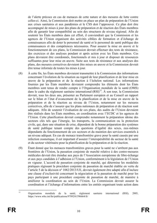 FR 10 FR
de l’alerte précoce en cas de menaces de cette nature et des mesures de lutte contre
celles-ci. Ainsi, la Commission doit mettre en place un plan de préparation de l’Union
aux crises sanitaires et aux pandémies et le CSS doit l’approuver. Ce plan doit être
accompagné de mises à jour des plans de préparation et de réaction des États membres
afin de garantir leur compatibilité au sein des structures de niveau régional. Afin de
soutenir les États membres dans cet effort, il conviendrait que la Commission et les
agences de l’Union organisent des activités ciblées de formation et d’échange de
connaissances afin de doter le personnel de santé et le personnel de santé publique des
connaissances et des compétences nécessaires. Pour assurer la mise en œuvre et le
fonctionnement de ces plans, la Commission devrait effectuer des tests de résistance,
des exercices et des analyses pendant et après action avec les États membres. Ces
plans devraient être coordonnés, fonctionnels et mis à jour et disposer de ressources
suffisantes pour leur mise en œuvre. Suite aux tests de résistance et aux analyses des
plans, des mesures correctives devraient être mises en œuvre et la Commission devrait
être tenue informée de toutes les mises à jour.
(8) À cette fin, les États membres devraient transmettre à la Commission des informations
concernant l’évolution de la situation au regard de leur planification et de leur mise en
œuvre de la préparation et de la réaction à l’échelon national. Les informations
fournies par les États membres devraient comprendre les éléments dont les États
membres sont tenus de rendre compte à l’Organisation mondiale de la santé (OMS)
dans le cadre du règlement sanitaire international (RSI)15
. À son tour, la Commission
devrait, tous les deux ans, présenter au Parlement européen et au Conseil un rapport
sur le bilan et l’état d’avancement de la planification et de la mise en œuvre de la
préparation et de la réaction au niveau de l’Union, notamment sur les mesures
correctives, afin de s’assurer que les plans nationaux de préparation et de réaction sont
adéquats. Afin de soutenir l’évaluation de ces plans, des audits de l’Union devraient
être réalisés dans les États membres, en coordination avec l’ECDC et les agences de
l’Union. Cette planification devrait comprendre notamment la préparation idoine des
secteurs clés tels que l’énergie, les transports, la communication ou la protection
civile, qui, dans une situation de crise, dépendent de la bonne préparation des systèmes
de santé publique tenant compte des questions d’égalité des sexes, eux-mêmes
dépendants du fonctionnement de ces secteurs et du maintien des services essentiels à
un niveau adéquat. En cas de menace transfrontière grave pour la santé causée par une
infection zoonotique, il est important d’assurer l’interopérabilité du secteur de la santé
et du secteur vétérinaire pour la planification de la préparation et de la réaction.
(9) Étant donné que les menaces transfrontières graves pour la santé ne s’arrêtent pas aux
frontières de l’Union, la passation conjointe de marché relative à des contre-mesures
médicales devrait être étendue aux pays de l’Association européenne de libre-échange
et aux pays candidats à l’adhésion à l’Union, conformément à la législation de l’Union
en vigueur. L’accord de passation conjointe de marché, qui détermine les modalités
pratiques régissant la procédure conjointe de passation de marché établie en vertu de
l’article 5 de la décision nº 1082/2013/UE, devrait également être adapté afin d’inclure
une clause d’exclusivité concernant la négociation et la passation de marché pour les
pays participant à une procédure conjointe de passation de marché, de manière à
améliorer la coordination au sein de l’Union. La Commission devrait assurer la
coordination et l’échange d’informations entre les entités organisant toute action dans
15
Organisation mondiale de la santé, règlement sanitaire international (RSI), 2005,
https://www.who.int/ihr/publications/9789241596664/fr/
 