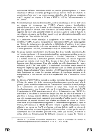 FR 11 FR
le cadre des différents mécanismes établis en vertu du présent règlement et d’autres
structures de l’Union concernées par la passation de marchés relatifs à l’achat et à la
constitution d’une réserve de contre-mesures médicales, telle la réserve stratégique
rescEU constituée en vertu de la décision nº 1313/2013/UE du Parlement européen et
du Conseil16
.
(10) Contrairement aux maladies transmissibles, dont la surveillance au niveau de l’Union
est assurée en permanence par l’ECDC, d’autres menaces transfrontières
potentiellement graves pour la santé ne nécessitent pas, actuellement, une veille de la
part des agences de l’Union. Pour faire face à ces autres menaces, il est donc plus
opportun de suivre une approche fondée sur les risques, dans le cadre de laquelle la
surveillance est assurée par les États membres, et les informations disponibles sont
échangées par l’intermédiaire du SAPR.
(11) La Commission devrait renforcer la coopération et les activités avec les États
membres, l’ECDC, l’Agence européenne des médicaments (EMA), les autres agences
de l’Union, les infrastructures de recherche et l’OMS afin d’améliorer la prévention
des maladies transmissibles, telles que les maladies à prévention vaccinale, ainsi que
d’autres problèmes sanitaires, comme la résistance aux antimicrobiens.
(12) En cas de menaces transfrontières pour la santé dues à une maladie transmissible, les
services de transfusion et de transplantation des États membres peuvent être un moyen
de tester rapidement la population de donneurs et d’évaluer l’exposition et l’immunité
à la maladie au sein de la population générale. Inversement, ces services ne peuvent
protéger les patients ayant besoin d’une thérapie à base d’une substance d’origine
humaine contre la transmission d’une telle maladie que si les évaluations des risques
effectuées par l’ECDC sont rapides. Ces évaluations des risques servent ensuite de
base pour adapter de façon appropriée les mesures fixant les normes de qualité et de
sécurité de ces substances d’origine humaine. L’ECDC devrait donc mettre en place et
faire fonctionner un réseau des services nationaux de transfusion sanguine et de
transplantation et des autorités qui en sont responsables afin d’atteindre ce double
objectif.
(13) La décision nº 2119/98/CE a instauré un système permettant de notifier, au niveau de
l’Union, des alertes liées à des menaces transfrontières graves pour la santé, afin de
garantir que les autorités compétentes des États membres en matière de santé publique
et la Commission sont dûment informées en temps utile. Toutes les menaces
transfrontières graves pour la santé visées par le présent règlement relèvent du SAPR.
L’exploitation du SAPR devrait continuer à relever de la compétence de l’ECDC. La
notification d’une alerte ne devrait être exigée que dans les cas où l’ampleur et la
gravité de la menace auraient atteint ou pourraient avoir atteint une importance telle
que cette menace concernerait ou pourrait concerner plus d’un État membre et qu’elle
nécessiterait ou pourrait nécessiter une réaction coordonnée au niveau de l’Union.
Pour éviter les actions redondantes et garantir la coordination des systèmes d’alerte de
l’Union, la Commission et l’ECDC devraient veiller à ce que les notifications d’alerte
effectuées au moyen du SAPR et d’autres systèmes d’alerte rapide au niveau de
l’Union soient, dans la mesure du possible, reliées entre elles, de sorte que les autorités
compétentes des États membres puissent éviter, autant que possible, de notifier la
même alerte par l’intermédiaire de différents systèmes au niveau de l’Union et
16
Décision nº 1313/2013/UE du Parlement européen et du Conseil du 17 décembre 2013 relative au
mécanisme de protection civile de l’Union (JO L 347 du 20.12.2013, p. 924).
 