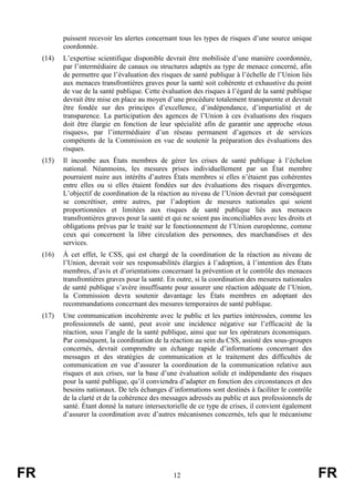FR 12 FR
puissent recevoir les alertes concernant tous les types de risques d’une source unique
coordonnée.
(14) L’expertise scientifique disponible devrait être mobilisée d’une manière coordonnée,
par l’intermédiaire de canaux ou structures adaptés au type de menace concerné, afin
de permettre que l’évaluation des risques de santé publique à l’échelle de l’Union liés
aux menaces transfrontières graves pour la santé soit cohérente et exhaustive du point
de vue de la santé publique. Cette évaluation des risques à l’égard de la santé publique
devrait être mise en place au moyen d’une procédure totalement transparente et devrait
être fondée sur des principes d’excellence, d’indépendance, d’impartialité et de
transparence. La participation des agences de l’Union à ces évaluations des risques
doit être élargie en fonction de leur spécialité afin de garantir une approche «tous
risques», par l’intermédiaire d’un réseau permanent d’agences et de services
compétents de la Commission en vue de soutenir la préparation des évaluations des
risques.
(15) Il incombe aux États membres de gérer les crises de santé publique à l’échelon
national. Néanmoins, les mesures prises individuellement par un État membre
pourraient nuire aux intérêts d’autres États membres si elles n’étaient pas cohérentes
entre elles ou si elles étaient fondées sur des évaluations des risques divergentes.
L’objectif de coordination de la réaction au niveau de l’Union devrait par conséquent
se concrétiser, entre autres, par l’adoption de mesures nationales qui soient
proportionnées et limitées aux risques de santé publique liés aux menaces
transfrontières graves pour la santé et qui ne soient pas inconciliables avec les droits et
obligations prévus par le traité sur le fonctionnement de l’Union européenne, comme
ceux qui concernent la libre circulation des personnes, des marchandises et des
services.
(16) À cet effet, le CSS, qui est chargé de la coordination de la réaction au niveau de
l’Union, devrait voir ses responsabilités élargies à l’adoption, à l’intention des États
membres, d’avis et d’orientations concernant la prévention et le contrôle des menaces
transfrontières graves pour la santé. En outre, si la coordination des mesures nationales
de santé publique s’avère insuffisante pour assurer une réaction adéquate de l’Union,
la Commission devra soutenir davantage les États membres en adoptant des
recommandations concernant des mesures temporaires de santé publique.
(17) Une communication incohérente avec le public et les parties intéressées, comme les
professionnels de santé, peut avoir une incidence négative sur l’efficacité de la
réaction, sous l’angle de la santé publique, ainsi que sur les opérateurs économiques.
Par conséquent, la coordination de la réaction au sein du CSS, assisté des sous-groupes
concernés, devrait comprendre un échange rapide d’informations concernant des
messages et des stratégies de communication et le traitement des difficultés de
communication en vue d’assurer la coordination de la communication relative aux
risques et aux crises, sur la base d’une évaluation solide et indépendante des risques
pour la santé publique, qu’il conviendra d’adapter en fonction des circonstances et des
besoins nationaux. De tels échanges d’informations sont destinés à faciliter le contrôle
de la clarté et de la cohérence des messages adressés au public et aux professionnels de
santé. Étant donné la nature intersectorielle de ce type de crises, il convient également
d’assurer la coordination avec d’autres mécanismes concernés, tels que le mécanisme
 