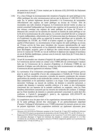 FR 13 FR
de protection civile de l’Union institué par la décision (UE) 2019/420 du Parlement
européen et du Conseil17
.
(18) Il y a lieu d’élargir la reconnaissance des situations d’urgence de santé publique et les
effets juridiques de cette reconnaissance prévus par la décision nº 1082/2013/UE. À
cette fin, le présent règlement devrait permettre à la Commission de reconnaître
officiellement une urgence de santé publique au niveau de l’Union. Afin de
reconnaître une telle situation d’urgence, la Commission devrait mettre en place un
comité consultatif indépendant qui fournirait une expertise sur la question de savoir si
une menace constitue une urgence de santé publique au niveau de l’Union, et
donnerait des conseils sur les mesures de réaction en matière de santé publique et sur
la fin de la reconnaissance de cette urgence. Le comité consultatif devrait se composer
d’experts indépendants, sélectionnés par la Commission dans les domaines d’expertise
et d’expérience les plus utiles au regard de la menace spécifique qui se présente, de
représentants de l’ECDC, de l’EMA et d’autres organes ou agences de l’Union en
qualité d’observateurs. La reconnaissance d’une urgence de santé publique au niveau
de l’Union servira de base pour introduire des mesures opérationnelles de santé
publique pour les médicaments et les dispositifs médicaux, des mécanismes souples
pour développer, acquérir, gérer et déployer des contre-mesures médicales et pour
activer le soutien de l’ECDC en vue de mobiliser et déployer des équipes d’assistance
en cas de flambée épidémique, connues sous le nom de «task-force de l’Union dans le
domaine de la santé».
(19) Avant de reconnaître une situation d’urgence de santé publique au niveau de l’Union,
la Commission devrait entrer en contact avec l’OMS afin de communiquer l’analyse
faite par la Commission de la situation d’épidémie et d’informer l’OMS de son
intention d’adopter une telle décision. Lorsqu’une telle reconnaissance est adoptée, la
Commission devrait également en informer l’OMS.
(20) La survenance d’un événement correspondant à des menaces transfrontières graves
pour la santé et susceptible d’avoir des conséquences à l’échelle de l’Union devrait
obliger les États membres concernés à prendre de manière coordonnée des mesures
particulières de contrôle ou de recherche des contacts, en vue d’identifier les personnes
déjà contaminées et les personnes exposées à un risque. Cette coopération pourrait
nécessiter l’échange, au moyen du système, de données à caractère personnel, y
compris des données à caractère sensible relatives à la santé, et des informations
concernant des cas humains de la maladie confirmés ou suspectés, entre les États
membres directement concernés par les mesures de recherche des contacts. L’échange
par les États membres de données à caractère personnel concernant la santé doit être
conforme à l’article 9, paragraphe 2, point i), du règlement (UE) 2016/679 du
Parlement européen et du Conseil18
.
(21) La coopération avec les pays tiers et les organisations internationales dans le domaine
de la santé publique devrait être encouragée. Il est particulièrement important
d’assurer l’échange d’informations avec l’OMS concernant les mesures prises en vertu
du présent règlement. Cette coopération renforcée est également nécessaire pour
17
Décision (UE) 2019/420 du Parlement européen et du Conseil du 13 mars 2019 modifiant la décision
nº 1313/2013/UE relative au mécanisme de protection civile de l’Union (JO L 771 du 20.3.2019, p. 1).
18
Règlement (UE) 2016/679 du Parlement européen et du Conseil du 27 avril 2016 relatif à la protection
des personnes physiques à l’égard du traitement des données à caractère personnel et à la libre
circulation de ces données, et abrogeant la directive 95/46/CE (règlement général sur la protection des
données) (JO L 119 du 4.5.2016, p. 1).
 