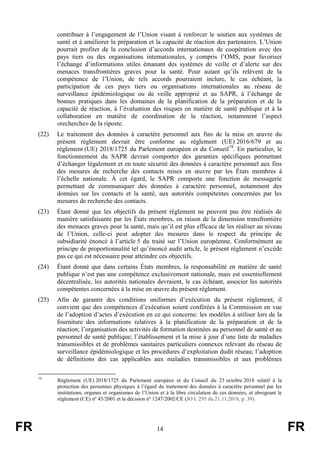 FR 14 FR
contribuer à l’engagement de l’Union visant à renforcer le soutien aux systèmes de
santé et à améliorer la préparation et la capacité de réaction des partenaires. L’Union
pourrait profiter de la conclusion d’accords internationaux de coopération avec des
pays tiers ou des organisations internationales, y compris l’OMS, pour favoriser
l’échange d’informations utiles émanant des systèmes de veille et d’alerte sur des
menaces transfrontières graves pour la santé. Pour autant qu’ils relèvent de la
compétence de l’Union, de tels accords pourraient inclure, le cas échéant, la
participation de ces pays tiers ou organisations internationales au réseau de
surveillance épidémiologique ou de veille approprié et au SAPR, à l’échange de
bonnes pratiques dans les domaines de la planification de la préparation et de la
capacité de réaction, à l’évaluation des risques en matière de santé publique et à la
collaboration en matière de coordination de la réaction, notamment l’aspect
«recherche» de la riposte.
(22) Le traitement des données à caractère personnel aux fins de la mise en œuvre du
présent règlement devrait être conforme au règlement (UE) 2016/679 et au
règlement (UE) 2018/1725 du Parlement européen et du Conseil19
. En particulier, le
fonctionnement du SAPR devrait comporter des garanties spécifiques permettant
d’échanger légalement et en toute sécurité des données à caractère personnel aux fins
des mesures de recherche des contacts mises en œuvre par les États membres à
l’échelle nationale. À cet égard, le SAPR comporte une fonction de messagerie
permettant de communiquer des données à caractère personnel, notamment des
données sur les contacts et la santé, aux autorités compétentes concernées par les
mesures de recherche des contacts.
(23) Étant donné que les objectifs du présent règlement ne peuvent pas être réalisés de
manière satisfaisante par les États membres, en raison de la dimension transfrontière
des menaces graves pour la santé, mais qu’il est plus efficace de les réaliser au niveau
de l’Union, celle-ci peut adopter des mesures dans le respect du principe de
subsidiarité énoncé à l’article 5 du traité sur l’Union européenne. Conformément au
principe de proportionnalité tel qu’énoncé audit article, le présent règlement n’excède
pas ce qui est nécessaire pour atteindre ces objectifs.
(24) Étant donné que dans certains États membres, la responsabilité en matière de santé
publique n’est pas une compétence exclusivement nationale, mais est essentiellement
décentralisée, les autorités nationales devraient, le cas échéant, associer les autorités
compétentes concernées à la mise en œuvre du présent règlement.
(25) Afin de garantir des conditions uniformes d’exécution du présent règlement, il
convient que des compétences d’exécution soient conférées à la Commission en vue
de l’adoption d’actes d’exécution en ce qui concerne: les modèles à utiliser lors de la
fourniture des informations relatives à la planification de la préparation et de la
réaction; l’organisation des activités de formation destinées au personnel de santé et au
personnel de santé publique; l’établissement et la mise à jour d’une liste de maladies
transmissibles et de problèmes sanitaires particuliers connexes relevant du réseau de
surveillance épidémiologique et les procédures d’exploitation dudit réseau; l’adoption
de définitions des cas applicables aux maladies transmissibles et aux problèmes
19
Règlement (UE) 2018/1725 du Parlement européen et du Conseil du 23 octobre 2018 relatif à la
protection des personnes physiques à l’égard du traitement des données à caractère personnel par les
institutions, organes et organismes de l’Union et à la libre circulation de ces données, et abrogeant le
règlement (CE) nº 45/2001 et la décision nº 1247/2002/CE (JO L 295 du 21.11.2018, p. 39).
 
