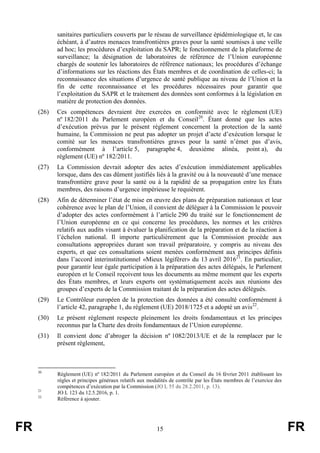 FR 15 FR
sanitaires particuliers couverts par le réseau de surveillance épidémiologique et, le cas
échéant, à d’autres menaces transfrontières graves pour la santé soumises à une veille
ad hoc; les procédures d’exploitation du SAPR; le fonctionnement de la plateforme de
surveillance; la désignation de laboratoires de référence de l’Union européenne
chargés de soutenir les laboratoires de référence nationaux; les procédures d’échange
d’informations sur les réactions des États membres et de coordination de celles-ci; la
reconnaissance des situations d’urgence de santé publique au niveau de l’Union et la
fin de cette reconnaissance et les procédures nécessaires pour garantir que
l’exploitation du SAPR et le traitement des données sont conformes à la législation en
matière de protection des données.
(26) Ces compétences devraient être exercées en conformité avec le règlement (UE)
nº 182/2011 du Parlement européen et du Conseil20
. Étant donné que les actes
d’exécution prévus par le présent règlement concernent la protection de la santé
humaine, la Commission ne peut pas adopter un projet d’acte d’exécution lorsque le
comité sur les menaces transfrontières graves pour la santé n’émet pas d’avis,
conformément à l’article 5, paragraphe 4, deuxième alinéa, point a), du
règlement (UE) nº 182/2011.
(27) La Commission devrait adopter des actes d’exécution immédiatement applicables
lorsque, dans des cas dûment justifiés liés à la gravité ou à la nouveauté d’une menace
transfrontière grave pour la santé ou à la rapidité de sa propagation entre les États
membres, des raisons d’urgence impérieuse le requièrent.
(28) Afin de déterminer l’état de mise en œuvre des plans de préparation nationaux et leur
cohérence avec le plan de l’Union, il convient de déléguer à la Commission le pouvoir
d’adopter des actes conformément à l’article 290 du traité sur le fonctionnement de
l’Union européenne en ce qui concerne les procédures, les normes et les critères
relatifs aux audits visant à évaluer la planification de la préparation et de la réaction à
l’échelon national. Il importe particulièrement que la Commission procède aux
consultations appropriées durant son travail préparatoire, y compris au niveau des
experts, et que ces consultations soient menées conformément aux principes définis
dans l’accord interinstitutionnel «Mieux légiférer» du 13 avril 201621
. En particulier,
pour garantir leur égale participation à la préparation des actes délégués, le Parlement
européen et le Conseil reçoivent tous les documents au même moment que les experts
des États membres, et leurs experts ont systématiquement accès aux réunions des
groupes d’experts de la Commission traitant de la préparation des actes délégués.
(29) Le Contrôleur européen de la protection des données a été consulté conformément à
l’article 42, paragraphe 1, du règlement (UE) 2018/1725 et a adopté un avis22
.
(30) Le présent règlement respecte pleinement les droits fondamentaux et les principes
reconnus par la Charte des droits fondamentaux de l’Union européenne.
(31) Il convient donc d’abroger la décision nº 1082/2013/UE et de la remplacer par le
présent règlement,
20
Règlement (UE) nº 182/2011 du Parlement européen et du Conseil du 16 février 2011 établissant les
règles et principes généraux relatifs aux modalités de contrôle par les États membres de l’exercice des
compétences d’exécution par la Commission (JO L 55 du 28.2.2011, p. 13).
21
JO L 123 du 12.5.2016, p. 1.
22
Référence à ajouter.
 