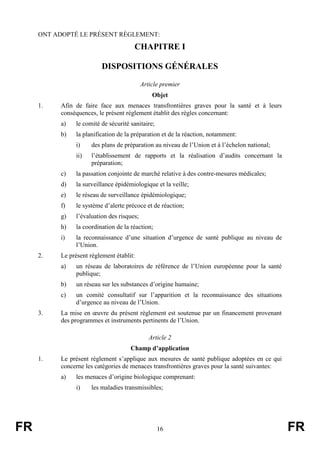 FR 16 FR
ONT ADOPTÉ LE PRÉSENT RÈGLEMENT:
CHAPITRE I
DISPOSITIONS GÉNÉRALES
Article premier
Objet
1. Afin de faire face aux menaces transfrontières graves pour la santé et à leurs
conséquences, le présent règlement établit des règles concernant:
a) le comité de sécurité sanitaire;
b) la planification de la préparation et de la réaction, notamment:
i) des plans de préparation au niveau de l’Union et à l’échelon national;
ii) l’établissement de rapports et la réalisation d’audits concernant la
préparation;
c) la passation conjointe de marché relative à des contre-mesures médicales;
d) la surveillance épidémiologique et la veille;
e) le réseau de surveillance épidémiologique;
f) le système d’alerte précoce et de réaction;
g) l’évaluation des risques;
h) la coordination de la réaction;
i) la reconnaissance d’une situation d’urgence de santé publique au niveau de
l’Union.
2. Le présent règlement établit:
a) un réseau de laboratoires de référence de l’Union européenne pour la santé
publique;
b) un réseau sur les substances d’origine humaine;
c) un comité consultatif sur l’apparition et la reconnaissance des situations
d’urgence au niveau de l’Union.
3. La mise en œuvre du présent règlement est soutenue par un financement provenant
des programmes et instruments pertinents de l’Union.
Article 2
Champ d’application
1. Le présent règlement s’applique aux mesures de santé publique adoptées en ce qui
concerne les catégories de menaces transfrontières graves pour la santé suivantes:
a) les menaces d’origine biologique comprenant:
i) les maladies transmissibles;
 