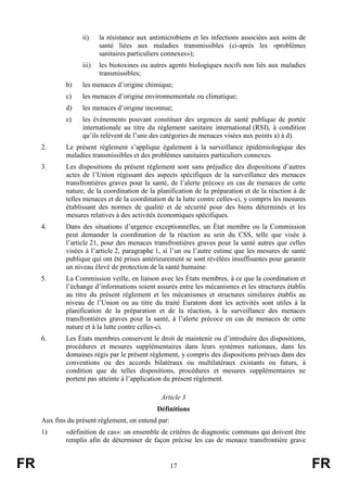 FR 17 FR
ii) la résistance aux antimicrobiens et les infections associées aux soins de
santé liées aux maladies transmissibles (ci-après les «problèmes
sanitaires particuliers connexes»);
iii) les biotoxines ou autres agents biologiques nocifs non liés aux maladies
transmissibles;
b) les menaces d’origine chimique;
c) les menaces d’origine environnementale ou climatique;
d) les menaces d’origine inconnue;
e) les événements pouvant constituer des urgences de santé publique de portée
internationale au titre du règlement sanitaire international (RSI), à condition
qu’ils relèvent de l’une des catégories de menaces visées aux points a) à d).
2. Le présent règlement s’applique également à la surveillance épidémiologique des
maladies transmissibles et des problèmes sanitaires particuliers connexes.
3. Les dispositions du présent règlement sont sans préjudice des dispositions d’autres
actes de l’Union régissant des aspects spécifiques de la surveillance des menaces
transfrontières graves pour la santé, de l’alerte précoce en cas de menaces de cette
nature, de la coordination de la planification de la préparation et de la réaction à de
telles menaces et de la coordination de la lutte contre celles-ci, y compris les mesures
établissant des normes de qualité et de sécurité pour des biens déterminés et les
mesures relatives à des activités économiques spécifiques.
4. Dans des situations d’urgence exceptionnelles, un État membre ou la Commission
peut demander la coordination de la réaction au sein du CSS, telle que visée à
l’article 21, pour des menaces transfrontières graves pour la santé autres que celles
visées à l’article 2, paragraphe 1, si l’un ou l’autre estime que les mesures de santé
publique qui ont été prises antérieurement se sont révélées insuffisantes pour garantir
un niveau élevé de protection de la santé humaine.
5. La Commission veille, en liaison avec les États membres, à ce que la coordination et
l’échange d’informations soient assurés entre les mécanismes et les structures établis
au titre du présent règlement et les mécanismes et structures similaires établis au
niveau de l’Union ou au titre du traité Euratom dont les activités sont utiles à la
planification de la préparation et de la réaction, à la surveillance des menaces
transfrontières graves pour la santé, à l’alerte précoce en cas de menaces de cette
nature et à la lutte contre celles-ci.
6. Les États membres conservent le droit de maintenir ou d’introduire des dispositions,
procédures et mesures supplémentaires dans leurs systèmes nationaux, dans les
domaines régis par le présent règlement, y compris des dispositions prévues dans des
conventions ou des accords bilatéraux ou multilatéraux existants ou futurs, à
condition que de telles dispositions, procédures et mesures supplémentaires ne
portent pas atteinte à l’application du présent règlement.
Article 3
Définitions
Aux fins du présent règlement, on entend par:
1) «définition de cas»: un ensemble de critères de diagnostic communs qui doivent être
remplis afin de déterminer de façon précise les cas de menace transfrontière grave
 