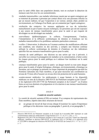 FR 18 FR
pour la santé ciblée dans une population donnée, tout en excluant la détection de
menaces sans lien avec les cas susmentionnés;
2) «maladie transmissible»: une maladie infectieuse causée par un agent contagieux qui
se transmet de personne à personne par contact direct avec une personne infectée ou
par un moyen indirect, tel que l’exposition à un vecteur, animal, objet, produit ou
environnement, ou l’échange d’un fluide, qui est contaminé par l’agent contagieux;
3) «recherche des contacts»: les mesures appliquées en vue de rechercher,
manuellement ou par d’autres moyens techniques, les personnes qui ont été exposées
à une source de menace transfrontière grave pour la santé et qui risquent de
développer ou ont développé une maladie;
4) «surveillance épidémiologique»: la collecte, l’enregistrement, l’analyse,
l’interprétation et la diffusion systématiques de données et d’analyses sur les
maladies transmissibles et les problèmes sanitaires particuliers connexes;
5) «veille»: l’observation, la détection ou l’examen continus des modifications affectant
une condition, une situation ou des activités, y compris une fonction continue
utilisant la collecte systématique de données et d’analyses sur des indicateurs
spécifiés liés aux menaces transfrontières graves pour la santé;
6) «mesure de santé publique»: une décision ou une action qui vise à prévenir, à
surveiller ou à enrayer la propagation de maladies ou la contamination, à lutter contre
les risques graves pour la santé publique ou à atténuer leur incidence sur la santé
publique;
7) «menace transfrontière grave pour la santé»: un danger mortel ou tout autre danger
grave pour la santé, d’origine biologique, chimique, environnementale, climatique ou
inconnue, qui se propage ou présente un risque important de propagation par-delà les
frontières nationales des États membres, et qui peut nécessiter une coordination au
niveau de l’Union afin d’assurer un niveau élevé de protection de la santé humaine;
8) «contre-mesure médicale»: les médicaments à usage humain et les dispositifs
médicaux au sens de la directive 2001/83/CE du Parlement européen et du Conseil23
et du règlement (UE) 2017/745 du Parlement européen et du Conseil24
ou d’autres
biens ou services destinés à la préparation et à la réaction à une menace transfrontière
grave pour la santé.
Article 4
Comité de sécurité sanitaire
1. Le comité de sécurité sanitaire (CSS) est institué. Il se compose de représentants des
États membres, répartis dans deux structures de travail:
a) un groupe de travail de haut niveau chargé d’examiner les sujets d’importance
politique et les décisions visées au paragraphe 3, point d), et au paragraphe 7;
23
Directive 2001/83/CE du Parlement européen et du Conseil du 6 novembre 2001 instituant un code
communautaire relatif aux médicaments à usage humain (JO L 311 du 28.11.2001, p. 67).
24
Règlement (UE) 2017/745 du Parlement européen et du Conseil du 5 avril 2017 relatif aux dispositifs
médicaux, modifiant la directive 2001/83/CE, le règlement (CE) nº 178/2002 et le règlement (CE)
nº 1223/2009 et abrogeant les directives 90/385/CEE et 93/42/CEE du Conseil (JO L 117 du 5.5.2017,
p. 1).
 