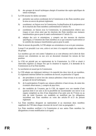 FR 19 FR
b) des groupes de travail techniques chargés d’examiner des sujets spécifiques de
nature technique.
2. Le CSS assume les tâches suivantes:
a) permettre une action coordonnée de la Commission et des États membres pour
la mise en œuvre du présent règlement;
b) coordonner, en liaison avec la Commission, la planification de la préparation et
de la réaction des États membres conformément à l’article 10;
c) coordonner, en liaison avec la Commission, la communication relative aux
risques et aux crises ainsi que les réactions des États membres aux menaces
transfrontières graves pour la santé conformément à l’article 21;
d) adopter des avis et orientations, y compris sur des mesures de réaction
spécifiques, à l’intention des États membres en ce qui concerne la prévention et
le contrôle des menaces transfrontières graves pour la santé.
3. Dans la mesure du possible, le CSS adopte ses orientations et ses avis par consensus.
Lorsqu’il est procédé à un vote, celui-ci est émis à la majorité simple des membres
du groupe.
Les membres qui ont voté contre l’adoption ou se sont abstenus ont le droit de faire
annexer aux orientations ou aux avis un document résumant les raisons de leur
position.
4. Le CSS est présidé par un représentant de la Commission. Le CSS se réunit à
intervalles réguliers et chaque fois que la situation le requiert, à la demande de la
Commission ou d’un État membre.
5. Le secrétariat est assuré par la Commission.
6. Le CSS adopte son règlement intérieur à la majorité des deux tiers de ses membres.
Ce règlement intérieur définit les conditions de travail, en particulier à l’égard:
a) des procédures à suivre lors des séances plénières à haut niveau et au sein des
groupes de travail techniques;
b) de la participation d’experts aux séances plénières à haut niveau, du statut des
éventuels observateurs, y compris de pays tiers;
c) des modalités de l’examen, par le CSS, du rapport avec son mandat d’une
question dont il est saisi et de la possibilité de recommander son renvoi à un
organe compétent au titre d’une disposition d’un autre acte de l’Union ou au
titre du traité Euratom; ces modalités ne modifient pas les obligations
incombant aux États membres en vertu des articles 10 et 21 du présent
règlement.
7. Les États membres désignent un représentant et au maximum deux membres
suppléants du CSS dans chaque structure de travail visée au paragraphe 1.
Les États membres notifient à la Commission et aux autres États membres les
désignations et toute modification à cet égard.
 