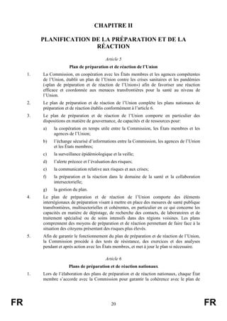 FR 20 FR
CHAPITRE II
PLANIFICATION DE LA PRÉPARATION ET DE LA
RÉACTION
Article 5
Plan de préparation et de réaction de l’Union
1. La Commission, en coopération avec les États membres et les agences compétentes
de l’Union, établit un plan de l’Union contre les crises sanitaires et les pandémies
(«plan de préparation et de réaction de l’Union») afin de favoriser une réaction
efficace et coordonnée aux menaces transfrontières pour la santé au niveau de
l’Union.
2. Le plan de préparation et de réaction de l’Union complète les plans nationaux de
préparation et de réaction établis conformément à l’article 6.
3. Le plan de préparation et de réaction de l’Union comporte en particulier des
dispositions en matière de gouvernance, de capacités et de ressources pour:
a) la coopération en temps utile entre la Commission, les États membres et les
agences de l’Union;
b) l’échange sécurisé d’informations entre la Commission, les agences de l’Union
et les États membres;
c) la surveillance épidémiologique et la veille;
d) l’alerte précoce et l’évaluation des risques;
e) la communication relative aux risques et aux crises;
f) la préparation et la réaction dans le domaine de la santé et la collaboration
intersectorielle;
g) la gestion du plan.
4. Le plan de préparation et de réaction de l’Union comporte des éléments
interrégionaux de préparation visant à mettre en place des mesures de santé publique
transfrontières, multisectorielles et cohérentes, en particulier en ce qui concerne les
capacités en matière de dépistage, de recherche des contacts, de laboratoires et de
traitement spécialisé ou de soins intensifs dans des régions voisines. Les plans
comprennent des moyens de préparation et de réaction permettant de faire face à la
situation des citoyens présentant des risques plus élevés.
5. Afin de garantir le fonctionnement du plan de préparation et de réaction de l’Union,
la Commission procède à des tests de résistance, des exercices et des analyses
pendant et après action avec les États membres, et met à jour le plan si nécessaire.
Article 6
Plans de préparation et de réaction nationaux
1. Lors de l’élaboration des plans de préparation et de réaction nationaux, chaque État
membre s’accorde avec la Commission pour garantir la cohérence avec le plan de
 
