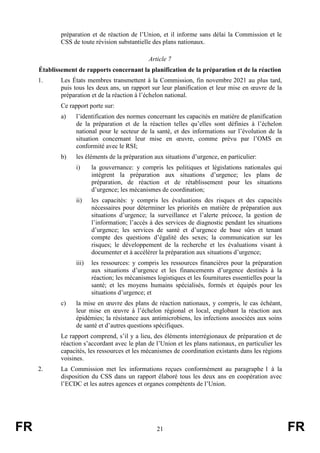 FR 21 FR
préparation et de réaction de l’Union, et il informe sans délai la Commission et le
CSS de toute révision substantielle des plans nationaux.
Article 7
Établissement de rapports concernant la planification de la préparation et de la réaction
1. Les États membres transmettent à la Commission, fin novembre 2021 au plus tard,
puis tous les deux ans, un rapport sur leur planification et leur mise en œuvre de la
préparation et de la réaction à l’échelon national.
Ce rapport porte sur:
a) l’identification des normes concernant les capacités en matière de planification
de la préparation et de la réaction telles qu’elles sont définies à l’échelon
national pour le secteur de la santé, et des informations sur l’évolution de la
situation concernant leur mise en œuvre, comme prévu par l’OMS en
conformité avec le RSI;
b) les éléments de la préparation aux situations d’urgence, en particulier:
i) la gouvernance: y compris les politiques et législations nationales qui
intègrent la préparation aux situations d’urgence; les plans de
préparation, de réaction et de rétablissement pour les situations
d’urgence; les mécanismes de coordination;
ii) les capacités: y compris les évaluations des risques et des capacités
nécessaires pour déterminer les priorités en matière de préparation aux
situations d’urgence; la surveillance et l’alerte précoce, la gestion de
l’information; l’accès à des services de diagnostic pendant les situations
d’urgence; les services de santé et d’urgence de base sûrs et tenant
compte des questions d’égalité des sexes; la communication sur les
risques; le développement de la recherche et les évaluations visant à
documenter et à accélérer la préparation aux situations d’urgence;
iii) les ressources: y compris les ressources financières pour la préparation
aux situations d’urgence et les financements d’urgence destinés à la
réaction; les mécanismes logistiques et les fournitures essentielles pour la
santé; et les moyens humains spécialisés, formés et équipés pour les
situations d’urgence; et
c) la mise en œuvre des plans de réaction nationaux, y compris, le cas échéant,
leur mise en œuvre à l’échelon régional et local, englobant la réaction aux
épidémies; la résistance aux antimicrobiens, les infections associées aux soins
de santé et d’autres questions spécifiques.
Le rapport comprend, s’il y a lieu, des éléments interrégionaux de préparation et de
réaction s’accordant avec le plan de l’Union et les plans nationaux, en particulier les
capacités, les ressources et les mécanismes de coordination existants dans les régions
voisines.
2. La Commission met les informations reçues conformément au paragraphe 1 à la
disposition du CSS dans un rapport élaboré tous les deux ans en coopération avec
l’ECDC et les autres agences et organes compétents de l’Union.
 