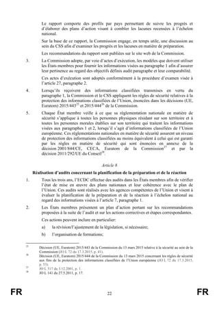FR 22 FR
Le rapport comporte des profils par pays permettant de suivre les progrès et
d’élaborer des plans d’action visant à combler les lacunes recensées à l’échelon
national.
Sur la base de ce rapport, la Commission engage, en temps utile, une discussion au
sein du CSS afin d’examiner les progrès et les lacunes en matière de préparation.
Les recommandations du rapport sont publiées sur le site web de la Commission.
3. La Commission adopte, par voie d’actes d’exécution, les modèles que doivent utiliser
les États membres pour fournir les informations visées au paragraphe 1 afin d’assurer
leur pertinence au regard des objectifs définis audit paragraphe et leur comparabilité.
Ces actes d’exécution sont adoptés conformément à la procédure d’examen visée à
l’article 27, paragraphe 2.
4. Lorsqu’ils reçoivent des informations classifiées transmises en vertu du
paragraphe 1, la Commission et le CSS appliquent les règles de sécurité relatives à la
protection des informations classifiées de l’Union, énoncées dans les décisions (UE,
Euratom) 2015/44325
et 2015/44426
de la Commission.
5. Chaque État membre veille à ce que sa réglementation nationale en matière de
sécurité s’applique à toutes les personnes physiques résidant sur son territoire et à
toutes les personnes morales établies sur son territoire qui traitent les informations
visées aux paragraphes 1 et 2, lorsqu’il s’agit d’informations classifiées de l’Union
européenne. Ces réglementations nationales en matière de sécurité assurent un niveau
de protection des informations classifiées au moins équivalent à celui qui est garanti
par les règles en matière de sécurité qui sont énoncées en annexe de la
décision 2001/844/CE, CECA, Euratom de la Commission27
et par la
décision 2011/292/UE du Conseil28
.
Article 8
Réalisation d’audits concernant la planification de la préparation et de la réaction
1. Tous les trois ans, l’ECDC effectue des audits dans les États membres afin de vérifier
l’état de mise en œuvre des plans nationaux et leur cohérence avec le plan de
l’Union. Ces audits sont réalisés avec les agences compétentes de l’Union et visent à
évaluer la planification de la préparation et de la réaction à l’échelon national au
regard des informations visées à l’article 7, paragraphe 1.
2. Les États membres présentent un plan d’action portant sur les recommandations
proposées à la suite de l’audit et sur les actions correctives et étapes correspondantes.
Ces actions peuvent inclure en particulier:
a) la révision/l’ajustement de la législation, si nécessaire;
b) l’organisation de formations;
25
Décision (UE, Euratom) 2015/443 de la Commission du 13 mars 2015 relative à la sécurité au sein de la
Commission (JO L 72 du 17.3.2015, p. 41).
26
Décision (UE, Euratom) 2015/444 de la Commission du 13 mars 2015 concernant les règles de sécurité
aux fins de la protection des informations classifiées de l’Union européenne (JO L 72 du 17.3.2015,
p. 53).
27
JO L 317 du 3.12.2001, p. 1.
28
JO L 141 du 27.5.2011, p. 17.
 