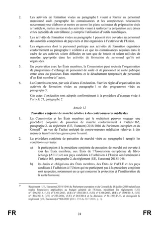 FR 24 FR
2. Les activités de formation visées au paragraphe 1 visent à fournir au personnel
mentionné audit paragraphe les connaissances et les compétences nécessaires
notamment pour élaborer et mettre en œuvre les plans nationaux de préparation visés
à l’article 6, mettre en œuvre des activités visant à renforcer la préparation aux crises
et les capacités de surveillance, y compris l’utilisation d’outils numériques.
3. Les activités de formation visées au paragraphe 1 peuvent être ouvertes au personnel
des autorités compétentes de pays tiers et être organisées à l’extérieur de l’Union.
4. Les organismes dont le personnel participe aux activités de formation organisées
conformément au paragraphe 1 veillent à ce que les connaissances acquises dans le
cadre de ces activités soient diffusées en tant que de besoin et soient utilisées de
manière appropriée dans les activités de formation du personnel qu’ils ont
organisées.
5. En coopération avec les États membres, la Commission peut soutenir l’organisation
de programmes d’échange de personnel de santé et de personnel de santé publique
entre deux ou plusieurs États membres et le détachement temporaire de personnel
d’un État membre à l’autre.
6. La Commission peut, par voie d’actes d’exécution, fixer les règles d’organisation des
activités de formation visées au paragraphe 1 et des programmes visés au
paragraphe 5.
Ces actes d’exécution sont adoptés conformément à la procédure d’examen visée à
l’article 27, paragraphe 2.
Article 12
Passation conjointe de marché relative à des contre-mesures médicales
1. La Commission et les États membres qui le souhaitent peuvent engager une
procédure conjointe de passation de marché conformément à l’article 165,
paragraphe 2, du règlement (UE, Euratom) 2018/1046 du Parlement européen et du
Conseil29
en vue de l’achat anticipé de contre-mesures médicales relatives à des
menaces transfrontières graves pour la santé.
2. La procédure conjointe de passation de marché visée au paragraphe 1 remplit les
conditions suivantes:
a) la participation à la procédure conjointe de passation de marché est ouverte à
tous les États membres, aux États de l’Association européenne de libre-
échange (AELE) et aux pays candidats à l’adhésion à l’Union conformément à
l’article 165, paragraphe 2, du règlement (UE, Euratom) 2018/1046;
b) les droits et obligations des États membres, des États de l’AELE et des pays
candidats à l’adhésion à l’Union qui ne participent pas à la procédure conjointe
sont respectés, notamment en ce qui concerne la protection et l’amélioration de
la santé humaine;
29
Règlement (UE, Euratom) 2018/1046 du Parlement européen et du Conseil du 18 juillet 2018 relatif aux
règles financières applicables au budget général de l’Union, modifiant les règlements (UE)
nº 1296/2013, (UE) nº 1301/2013, (UE) nº 1303/2013, (UE) nº 1304/2013, (UE) nº 1309/2013, (UE)
nº 1316/2013, (UE) nº 223/2014, (UE) nº 283/2014 et la décision nº 541/2014/UE, et abrogeant le
règlement (UE, Euratom) nº 966/2012 (JO L 193 du 30.7.2018, p. 1).
 