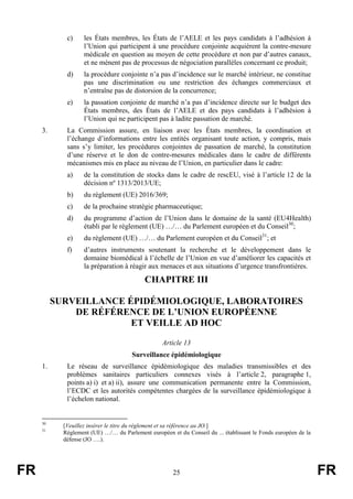 FR 25 FR
c) les États membres, les États de l’AELE et les pays candidats à l’adhésion à
l’Union qui participent à une procédure conjointe acquièrent la contre-mesure
médicale en question au moyen de cette procédure et non par d’autres canaux,
et ne mènent pas de processus de négociation parallèles concernant ce produit;
d) la procédure conjointe n’a pas d’incidence sur le marché intérieur, ne constitue
pas une discrimination ou une restriction des échanges commerciaux et
n’entraîne pas de distorsion de la concurrence;
e) la passation conjointe de marché n’a pas d’incidence directe sur le budget des
États membres, des États de l’AELE et des pays candidats à l’adhésion à
l’Union qui ne participent pas à ladite passation de marché.
3. La Commission assure, en liaison avec les États membres, la coordination et
l’échange d’informations entre les entités organisant toute action, y compris, mais
sans s’y limiter, les procédures conjointes de passation de marché, la constitution
d’une réserve et le don de contre-mesures médicales dans le cadre de différents
mécanismes mis en place au niveau de l’Union, en particulier dans le cadre:
a) de la constitution de stocks dans le cadre de rescEU, visé à l’article 12 de la
décision nº 1313/2013/UE;
b) du règlement (UE) 2016/369;
c) de la prochaine stratégie pharmaceutique;
d) du programme d’action de l’Union dans le domaine de la santé (EU4Health)
établi par le règlement (UE) …/… du Parlement européen et du Conseil30
;
e) du règlement (UE) …/… du Parlement européen et du Conseil31
; et
f) d’autres instruments soutenant la recherche et le développement dans le
domaine biomédical à l’échelle de l’Union en vue d’améliorer les capacités et
la préparation à réagir aux menaces et aux situations d’urgence transfrontières.
CHAPITRE III
SURVEILLANCE ÉPIDÉMIOLOGIQUE, LABORATOIRES
DE RÉFÉRENCE DE L’UNION EUROPÉENNE
ET VEILLE AD HOC
Article 13
Surveillance épidémiologique
1. Le réseau de surveillance épidémiologique des maladies transmissibles et des
problèmes sanitaires particuliers connexes visés à l’article 2, paragraphe 1,
points a) i) et a) ii), assure une communication permanente entre la Commission,
l’ECDC et les autorités compétentes chargées de la surveillance épidémiologique à
l’échelon national.
30
[Veuillez insérer le titre du règlement et sa référence au JO.]
31
Règlement (UE) …/… du Parlement européen et du Conseil du ... établissant le Fonds européen de la
défense (JO ….).
 