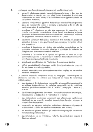FR 26 FR
2. Le réseau de surveillance épidémiologique poursuit les objectifs suivants:
a) suivre l’évolution des maladies transmissibles dans le temps et dans tous les
États membres et dans les pays tiers afin d’évaluer la situation, de réagir aux
dépassements des seuils d’alerte et de faciliter une action appropriée fondée sur
des données probantes;
b) déceler et surveiller toute apparition d’une maladie transmissible dans plusieurs
pays, en examinant la source, le moment, la population et le lieu afin de
motiver une action de santé publique;
c) contribuer à l’évaluation et au suivi des programmes de prévention et de
contrôle des maladies transmissibles afin de fournir des données probantes
permettant de formuler des recommandations visant à renforcer et à améliorer
ces programmes à l’échelon national et au niveau de l’Union;
d) déterminer les facteurs de risque de transmission de la maladie, les groupes de
population à risque et ceux pour lesquels des mesures de prévention ciblées
sont nécessaires;
e) contribuer à l’évaluation du fardeau des maladies transmissibles sur la
population en utilisant des données telles que la prévalence des maladies, les
complications, les hospitalisations et la mortalité;
f) contribuer à l’évaluation de la capacité des systèmes de santé en ce qui
concerne le diagnostic, la prévention et le traitement de maladies transmissibles
spécifiques ainsi que de la sécurité des patients;
g) contribuer à la modélisation et à l’élaboration de scénarios de réaction;
h) définir les priorités et les besoins en matière de recherche et mettre en œuvre
les activités de recherche appropriées;
i) soutenir les mesures de recherche des contacts mises en place par les autorités
sanitaires compétentes.
3. Les autorités nationales compétentes visées au paragraphe 1 communiquent les
informations suivantes aux autorités qui participent au réseau de surveillance
épidémiologique:
a) des données et des informations comparables et compatibles concernant la
surveillance épidémiologique des maladies transmissibles et des problèmes
sanitaires particuliers connexes visés à l’article 2, paragraphe 1, points a) i)
et a) ii);
b) des informations pertinentes concernant l’évolution des situations épidémiques,
notamment sur la modélisation et l’élaboration de scénarios;
c) des informations pertinentes concernant des phénomènes épidémiques
inhabituels ou de nouvelles maladies transmissibles d’origine inconnue, y
compris dans des pays tiers;
d) des données sur les agents pathogènes moléculaires, si elles sont nécessaires à
la détection ou à l’étude des menaces transfrontières pour la santé;
e) les données des systèmes de santé qui sont nécessaires pour gérer les menaces
transfrontières pour la santé; et
f) des informations sur les systèmes de recherche des contacts mis au point à
l’échelon national.
 