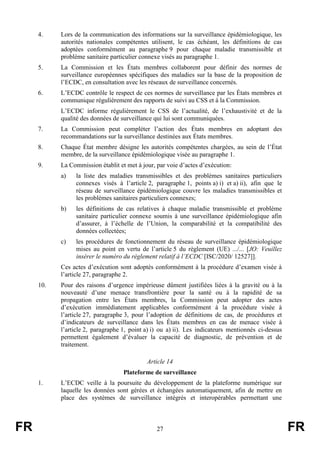 FR 27 FR
4. Lors de la communication des informations sur la surveillance épidémiologique, les
autorités nationales compétentes utilisent, le cas échéant, les définitions de cas
adoptées conformément au paragraphe 9 pour chaque maladie transmissible et
problème sanitaire particulier connexe visés au paragraphe 1.
5. La Commission et les États membres collaborent pour définir des normes de
surveillance européennes spécifiques des maladies sur la base de la proposition de
l’ECDC, en consultation avec les réseaux de surveillance concernés.
6. L’ECDC contrôle le respect de ces normes de surveillance par les États membres et
communique régulièrement des rapports de suivi au CSS et à la Commission.
L’ECDC informe régulièrement le CSS de l’actualité, de l’exhaustivité et de la
qualité des données de surveillance qui lui sont communiquées.
7. La Commission peut compléter l’action des États membres en adoptant des
recommandations sur la surveillance destinées aux États membres.
8. Chaque État membre désigne les autorités compétentes chargées, au sein de l’État
membre, de la surveillance épidémiologique visée au paragraphe 1.
9. La Commission établit et met à jour, par voie d’actes d’exécution:
a) la liste des maladies transmissibles et des problèmes sanitaires particuliers
connexes visés à l’article 2, paragraphe 1, points a) i) et a) ii), afin que le
réseau de surveillance épidémiologique couvre les maladies transmissibles et
les problèmes sanitaires particuliers connexes;
b) les définitions de cas relatives à chaque maladie transmissible et problème
sanitaire particulier connexe soumis à une surveillance épidémiologique afin
d’assurer, à l’échelle de l’Union, la comparabilité et la compatibilité des
données collectées;
c) les procédures de fonctionnement du réseau de surveillance épidémiologique
mises au point en vertu de l’article 5 du règlement (UE) .../... [JO: Veuillez
insérer le numéro du règlement relatif à l’ECDC [ISC/2020/ 12527]].
Ces actes d’exécution sont adoptés conformément à la procédure d’examen visée à
l’article 27, paragraphe 2.
10. Pour des raisons d’urgence impérieuse dûment justifiées liées à la gravité ou à la
nouveauté d’une menace transfrontière pour la santé ou à la rapidité de sa
propagation entre les États membres, la Commission peut adopter des actes
d’exécution immédiatement applicables conformément à la procédure visée à
l’article 27, paragraphe 3, pour l’adoption de définitions de cas, de procédures et
d’indicateurs de surveillance dans les États membres en cas de menace visée à
l’article 2, paragraphe 1, point a) i) ou a) ii). Les indicateurs mentionnés ci-dessus
permettent également d’évaluer la capacité de diagnostic, de prévention et de
traitement.
Article 14
Plateforme de surveillance
1. L’ECDC veille à la poursuite du développement de la plateforme numérique sur
laquelle les données sont gérées et échangées automatiquement, afin de mettre en
place des systèmes de surveillance intégrés et interopérables permettant une
 