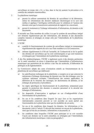 FR 28 FR
surveillance en temps réel, s’il y a lieu, dans le but de soutenir la prévention et le
contrôle des maladies transmissibles.
2. La plateforme numérique
a) permet la collecte automatisée de données de surveillance et de laboratoire,
utilise les informations des dossiers médicaux électroniques et le suivi des
médias et applique l’intelligence artificielle pour la validation et l’analyse des
données ainsi que la transmission automatisée de rapports les concernant;
b) permet le traitement et l’échange informatisés d’informations, de données et de
documents.
3. Il incombe aux États membres de veiller à ce que le système de surveillance intégré
soit alimenté régulièrement par des informations, des données et des documents
complets transmis et échangés en temps utile par l’intermédiaire de la plateforme
numérique.
4. L’ECDC
a) contrôle le fonctionnement du système de surveillance intégré et communique
régulièrement des rapports de suivi aux États membres et à la Commission;
b) informe régulièrement le CSS de l’actualité, de l’exhaustivité et de la qualité
des données de surveillance qui lui sont communiquées et qui sont transmises
et échangées par l’intermédiaire de la plateforme numérique.
5. À des fins épidémiologiques, l’ECDC a également accès à des données pertinentes
sur la santé consultées ou mises à disposition par l’intermédiaire d’infrastructures
numériques qui permettent de les utiliser à des fins de recherche, d’élaboration de
politiques et de réglementation.
6. La Commission adopte des actes d’exécution relatifs au fonctionnement de la
plateforme de surveillance qui établissent:
a) les spécifications techniques de la plateforme, y compris en ce qui concerne le
mécanisme d’échange électronique de données aux fins des échanges avec les
systèmes nationaux existants, l’identification des normes applicables, la
définition de la structure des messages, les dictionnaires de données, et les
échanges de protocoles et procédures;
b) les règles spécifiques de fonctionnement de la plateforme, notamment pour
garantir la protection des données à caractère personnel et la sécurité des
échanges d’informations;
c) les dispositifs d’intervention à appliquer en cas d’indisponibilité d’une
fonctionnalité de la plateforme;
d) les cas et les conditions dans lesquels les pays tiers et les organisations
internationales concernés peuvent se voir accorder un accès partiel aux
fonctionnalités de la plateforme ainsi que les modalités de cet accès;
e) les cas et les conditions dans lesquels les données, les informations et les
documents visés à l’article 13 doivent être transmis au moyen de la plateforme,
ainsi que la liste de ces données, informations et documents; et
f) les conditions dans lesquelles l’ECDC peut participer et se voir accorder
l’accès aux données sur la santé consultées ou échangées par l’intermédiaire
des infrastructures numériques visées au paragraphe 5.
 