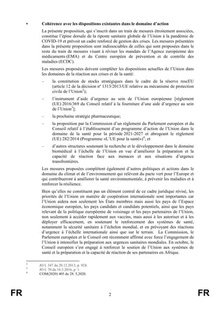 FR 2 FR
• Cohérence avec les dispositions existantes dans le domaine d’action
La présente proposition, qui s’inscrit dans un train de mesures étroitement associées,
constitue l’épine dorsale de la riposte sanitaire globale de l’Union à la pandémie de
COVID-19 et prévoit un cadre renforcé de gestion des crises. Les mesures présentées
dans la présente proposition sont indissociables de celles qui sont proposées dans le
reste du train de mesures visant à réviser les mandats de l’Agence européenne des
médicaments (EMA) et du Centre européen de prévention et de contrôle des
maladies (ECDC).
Les mesures proposées doivent compléter les dispositions actuelles de l’Union dans
les domaines de la réaction aux crises et de la santé:
– la constitution de stocks stratégiques dans le cadre de la réserve rescEU
(article 12 de la décision nº 1313/2013/UE relative au mécanisme de protection
civile de l’Union2
);
– l’instrument d’aide d’urgence au sein de l’Union européenne [règlement
(UE) 2016/369 du Conseil relatif à la fourniture d’une aide d’urgence au sein
de l’Union3
];
– la prochaine stratégie pharmaceutique;
– la proposition par la Commission d’un règlement du Parlement européen et du
Conseil relatif à l’établissement d’un programme d’action de l’Union dans le
domaine de la santé pour la période 2021-2027 et abrogeant le règlement
(UE) 282/2014 (Programme «L’UE pour la santé»)4
; et
– d’autres structures soutenant la recherche et le développement dans le domaine
biomédical à l’échelle de l’Union en vue d’améliorer la préparation et la
capacité de réaction face aux menaces et aux situations d’urgence
transfrontières.
Les mesures proposées complètent également d’autres politiques et actions dans le
domaine du climat et de l’environnement qui relèvent du pacte vert pour l’Europe et
qui contribueront à améliorer la santé environnementale, à prévenir les maladies et à
renforcer la résilience.
Bien qu’elles ne constituent pas un élément central de ce cadre juridique révisé, les
priorités de l’Union en matière de coopération internationale sont importantes car
l’Union aidera non seulement les États membres mais aussi les pays de l’Espace
économique européen, les pays candidats et candidats potentiels, ainsi que les pays
relevant de la politique européenne de voisinage et les pays partenaires de l’Union,
non seulement à accéder rapidement aux vaccins, mais aussi à les autoriser et à les
déployer efficacement, en soutenant le renforcement des systèmes de santé,
notamment la sécurité sanitaire à l’échelon mondial, et en prévoyant des réactions
d’urgence à l’échelle internationale ainsi que sur le terrain. La Commission, le
Parlement européen et le Conseil ont récemment affirmé avec force l’engagement de
l’Union à intensifier la préparation aux urgences sanitaires mondiales. En octobre, le
Conseil européen s’est engagé à renforcer le soutien de l’Union aux systèmes de
santé et la préparation et la capacité de réaction de ses partenaires en Afrique.
2
JO L 347 du 20.12.2013, p. 924.
3
JO L 70 du 16.3.2016, p. 1.
4
COM(2020) 405 du 28. 5,2020.
 