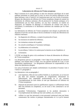 FR 29 FR
Article 15
Laboratoires de référence de l’Union européenne
1. Dans le domaine de la santé publique ou dans des domaines spécifiques de la santé
publique présentant un intérêt pour la mise en œuvre du présent règlement ou des
plans nationaux visés à l’article 6, la Commission peut, par voie d’actes d’exécution,
désigner des laboratoires de référence de l’Union européenne chargés de soutenir les
laboratoires de référence nationaux afin de promouvoir les bonnes pratiques et la
standardisation par les États membres, sur une base volontaire, en matière de
diagnostics, de méthodes de dépistage et d’utilisation de certains tests pour la
surveillance, la notification et la déclaration uniformes des maladies par les États
membres.
2. Les laboratoires de référence de l’Union européenne sont chargés en particulier des
domaines d’activités suivants dans le but de coordonner le réseau des laboratoires de
référence nationaux:
a) les diagnostics de référence, y compris les protocoles d’essai;
b) les ressources en matériel de référence;
c) les évaluations externes de la qualité;
d) les conseils scientifiques et l’assistance technique;
e) la collaboration et la recherche;
f) la surveillance, l’alerte et le soutien pour la réaction en cas d’épidémie; et
g) la formation.
3. L’ECDC est chargé de gérer et de coordonner le réseau de laboratoires de référence
de l’Union européenne.
4. Les désignations prévues au paragraphe 1 font l’objet d’une procédure de sélection
publique, sont limitées dans le temps, avec une période minimale de 5 ans, et sont
réexaminées régulièrement. Les désignations définissent les responsabilités et les
tâches des laboratoires désignés.
Ces actes d’exécution sont adoptés conformément à la procédure d’examen visée à
l’article 27, paragraphe 2.
5. Les laboratoires visés au paragraphe 1
a) sont impartiaux, libres de tout conflit d’intérêts et, en particulier, ne se trouvent
pas dans une situation susceptible de compromettre, directement ou
indirectement, leur impartialité professionnelle en ce qui concerne
l’accomplissement de leurs tâches en tant que laboratoires de référence de
l’Union européenne;
b) disposent de personnel ayant les qualifications requises et suffisamment formé
dans leur domaine de compétence, ou ont accès à titre contractuel à un tel
personnel;
c) possèdent l’infrastructure, l’équipement et les produits nécessaires à
l’accomplissement des tâches qui leur sont confiées, ou y ont accès;
d) veillent à ce que leur personnel et tout personnel contractuel aient une bonne
connaissance des normes et pratiques internationales et à ce qu’ils tiennent
 