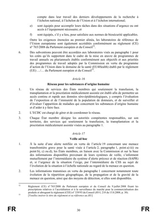 FR 30 FR
compte dans leur travail des derniers développements de la recherche à
l’échelon national, à l’échelon de l’Union et à l’échelon international;
e) sont équipés pour accomplir leurs tâches dans des situations d’urgence ou ont
accès à l’équipement nécessaire; et
f) sont équipés, s’il y a lieu, pour satisfaire aux normes de biosécurité applicables.
Outre les exigences énoncées au premier alinéa, les laboratoires de référence de
l’Union européenne sont également accrédités conformément au règlement (CE)
nº 765/2008 du Parlement européen et du Conseil32
.
6. Des subventions peuvent être accordées aux laboratoires visés au paragraphe 1 pour
les coûts qu’ils supportent dans le cadre de la mise en œuvre de programmes de
travail annuels ou pluriannuels établis conformément aux objectifs et aux priorités
des programmes de travail adoptés par la Commission en vertu du programme
d’action de l’Union dans le domaine de la santé (EU4Health) établi par le règlement
(UE) …/… du Parlement européen et du Conseil33
.
Article 16
Réseau pour les substances d’origine humaine
1. Un réseau de services des États membres qui soutiennent la transfusion, la
transplantation et la procréation médicalement assistée est établi afin de permettre un
accès continu et rapide aux données séro-épidémiologiques, y compris l’évaluation
de l’exposition et de l’immunité de la population de donneurs, et de surveiller et
d’évaluer l’apparition de maladies qui concernent les substances d’origine humaine
et d’aider à y faire face.
2. L’ECDC est chargé de gérer et de coordonner le réseau.
3. Chaque État membre désigne les autorités compétentes responsables, sur son
territoire, des services qui soutiennent la transfusion, la transplantation et la
procréation médicalement assistée visées au paragraphe 1.
Article 17
Veille ad hoc
1. À la suite d’une alerte notifiée en vertu de l’article 19 concernant une menace
transfrontière grave pour la santé visée à l’article 2, paragraphe 1, point a) iii) ou
point b), c) ou d), les États membres, en liaison avec la Commission et sur la base
des informations disponibles provenant de leurs systèmes de veille, s’informent
mutuellement par l’intermédiaire du système d’alerte précoce et de réaction (SAPR)
et, si l’urgence de la situation l’exige, par l’intermédiaire du CSS au sujet de
l’évolution de la situation à l’échelle nationale au regard de la menace en question.
2. Les informations transmises en vertu du paragraphe 1 concernent notamment toute
évolution de la répartition géographique, de la propagation et de la gravité de la
menace en question, ainsi que des moyens de détection, si elles sont disponibles.
32
Règlement (CE) nº 765/2008 du Parlement européen et du Conseil du 9 juillet 2008 fixant les
prescriptions relatives à l’accréditation et à la surveillance du marché pour la commercialisation des
produits et abrogeant le règlement (CEE) nº 339/93 du Conseil (JO L 218 du 13.8.2008, p. 30).
33
[Veuillez insérer le titre du règlement et sa référence au JO.]
 