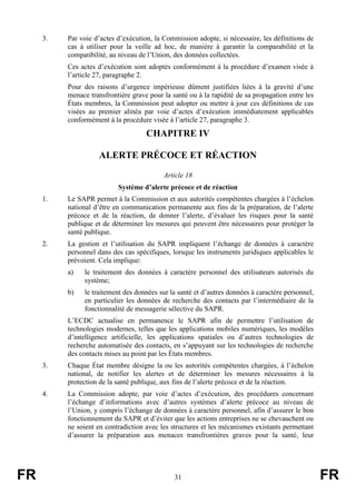 FR 31 FR
3. Par voie d’actes d’exécution, la Commission adopte, si nécessaire, les définitions de
cas à utiliser pour la veille ad hoc, de manière à garantir la comparabilité et la
compatibilité, au niveau de l’Union, des données collectées.
Ces actes d’exécution sont adoptés conformément à la procédure d’examen visée à
l’article 27, paragraphe 2.
Pour des raisons d’urgence impérieuse dûment justifiées liées à la gravité d’une
menace transfrontière grave pour la santé ou à la rapidité de sa propagation entre les
États membres, la Commission peut adopter ou mettre à jour ces définitions de cas
visées au premier alinéa par voie d’actes d’exécution immédiatement applicables
conformément à la procédure visée à l’article 27, paragraphe 3.
CHAPITRE IV
ALERTE PRÉCOCE ET RÉACTION
Article 18
Système d’alerte précoce et de réaction
1. Le SAPR permet à la Commission et aux autorités compétentes chargées à l’échelon
national d’être en communication permanente aux fins de la préparation, de l’alerte
précoce et de la réaction, de donner l’alerte, d’évaluer les risques pour la santé
publique et de déterminer les mesures qui peuvent être nécessaires pour protéger la
santé publique.
2. La gestion et l’utilisation du SAPR impliquent l’échange de données à caractère
personnel dans des cas spécifiques, lorsque les instruments juridiques applicables le
prévoient. Cela implique:
a) le traitement des données à caractère personnel des utilisateurs autorisés du
système;
b) le traitement des données sur la santé et d’autres données à caractère personnel,
en particulier les données de recherche des contacts par l’intermédiaire de la
fonctionnalité de messagerie sélective du SAPR.
L’ECDC actualise en permanence le SAPR afin de permettre l’utilisation de
technologies modernes, telles que les applications mobiles numériques, les modèles
d’intelligence artificielle, les applications spatiales ou d’autres technologies de
recherche automatisée des contacts, en s’appuyant sur les technologies de recherche
des contacts mises au point par les États membres.
3. Chaque État membre désigne la ou les autorités compétentes chargées, à l’échelon
national, de notifier les alertes et de déterminer les mesures nécessaires à la
protection de la santé publique, aux fins de l’alerte précoce et de la réaction.
4. La Commission adopte, par voie d’actes d’exécution, des procédures concernant
l’échange d’informations avec d’autres systèmes d’alerte précoce au niveau de
l’Union, y compris l’échange de données à caractère personnel, afin d’assurer le bon
fonctionnement du SAPR et d’éviter que les actions entreprises ne se chevauchent ou
ne soient en contradiction avec les structures et les mécanismes existants permettant
d’assurer la préparation aux menaces transfrontières graves pour la santé, leur
 