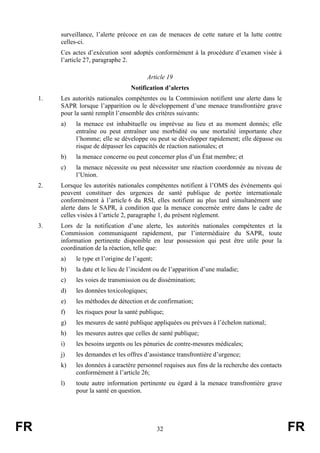 FR 32 FR
surveillance, l’alerte précoce en cas de menaces de cette nature et la lutte contre
celles-ci.
Ces actes d’exécution sont adoptés conformément à la procédure d’examen visée à
l’article 27, paragraphe 2.
Article 19
Notification d’alertes
1. Les autorités nationales compétentes ou la Commission notifient une alerte dans le
SAPR lorsque l’apparition ou le développement d’une menace transfrontière grave
pour la santé remplit l’ensemble des critères suivants:
a) la menace est inhabituelle ou imprévue au lieu et au moment donnés; elle
entraîne ou peut entraîner une morbidité ou une mortalité importante chez
l’homme; elle se développe ou peut se développer rapidement; elle dépasse ou
risque de dépasser les capacités de réaction nationales; et
b) la menace concerne ou peut concerner plus d’un État membre; et
c) la menace nécessite ou peut nécessiter une réaction coordonnée au niveau de
l’Union.
2. Lorsque les autorités nationales compétentes notifient à l’OMS des événements qui
peuvent constituer des urgences de santé publique de portée internationale
conformément à l’article 6 du RSI, elles notifient au plus tard simultanément une
alerte dans le SAPR, à condition que la menace concernée entre dans le cadre de
celles visées à l’article 2, paragraphe 1, du présent règlement.
3. Lors de la notification d’une alerte, les autorités nationales compétentes et la
Commission communiquent rapidement, par l’intermédiaire du SAPR, toute
information pertinente disponible en leur possession qui peut être utile pour la
coordination de la réaction, telle que:
a) le type et l’origine de l’agent;
b) la date et le lieu de l’incident ou de l’apparition d’une maladie;
c) les voies de transmission ou de dissémination;
d) les données toxicologiques;
e) les méthodes de détection et de confirmation;
f) les risques pour la santé publique;
g) les mesures de santé publique appliquées ou prévues à l’échelon national;
h) les mesures autres que celles de santé publique;
i) les besoins urgents ou les pénuries de contre-mesures médicales;
j) les demandes et les offres d’assistance transfrontière d’urgence;
k) les données à caractère personnel requises aux fins de la recherche des contacts
conformément à l’article 26;
l) toute autre information pertinente eu égard à la menace transfrontière grave
pour la santé en question.
 