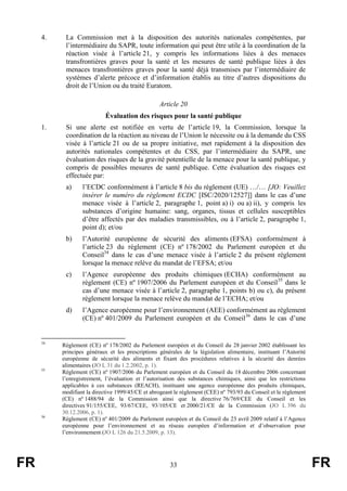 FR 33 FR
4. La Commission met à la disposition des autorités nationales compétentes, par
l’intermédiaire du SAPR, toute information qui peut être utile à la coordination de la
réaction visée à l’article 21, y compris les informations liées à des menaces
transfrontières graves pour la santé et les mesures de santé publique liées à des
menaces transfrontières graves pour la santé déjà transmises par l’intermédiaire de
systèmes d’alerte précoce et d’information établis au titre d’autres dispositions du
droit de l’Union ou du traité Euratom.
Article 20
Évaluation des risques pour la santé publique
1. Si une alerte est notifiée en vertu de l’article 19, la Commission, lorsque la
coordination de la réaction au niveau de l’Union le nécessite ou à la demande du CSS
visée à l’article 21 ou de sa propre initiative, met rapidement à la disposition des
autorités nationales compétentes et du CSS, par l’intermédiaire du SAPR, une
évaluation des risques de la gravité potentielle de la menace pour la santé publique, y
compris de possibles mesures de santé publique. Cette évaluation des risques est
effectuée par:
a) l’ECDC conformément à l’article 8 bis du règlement (UE) …/… [JO: Veuillez
insérer le numéro du règlement ECDC [ISC/2020/12527]] dans le cas d’une
menace visée à l’article 2, paragraphe 1, point a) i) ou a) ii), y compris les
substances d’origine humaine: sang, organes, tissus et cellules susceptibles
d’être affectés par des maladies transmissibles, ou à l’article 2, paragraphe 1,
point d); et/ou
b) l’Autorité européenne de sécurité des aliments (EFSA) conformément à
l’article 23 du règlement (CE) nº 178/2002 du Parlement européen et du
Conseil34
dans le cas d’une menace visée à l’article 2 du présent règlement
lorsque la menace relève du mandat de l’EFSA; et/ou
c) l’Agence européenne des produits chimiques (ECHA) conformément au
règlement (CE) nº 1907/2006 du Parlement européen et du Conseil35
dans le
cas d’une menace visée à l’article 2, paragraphe 1, points b) ou c), du présent
règlement lorsque la menace relève du mandat de l’ECHA; et/ou
d) l’Agence européenne pour l’environnement (AEE) conformément au règlement
(CE) nº 401/2009 du Parlement européen et du Conseil36
dans le cas d’une
34
Règlement (CE) nº 178/2002 du Parlement européen et du Conseil du 28 janvier 2002 établissant les
principes généraux et les prescriptions générales de la législation alimentaire, instituant l’Autorité
européenne de sécurité des aliments et fixant des procédures relatives à la sécurité des denrées
alimentaires (JO L 31 du 1.2.2002, p. 1).
35
Règlement (CE) nº 1907/2006 du Parlement européen et du Conseil du 18 décembre 2006 concernant
l’enregistrement, l’évaluation et l’autorisation des substances chimiques, ainsi que les restrictions
applicables à ces substances (REACH), instituant une agence européenne des produits chimiques,
modifiant la directive 1999/45/CE et abrogeant le règlement (CEE) nº 793/93 du Conseil et le règlement
(CE) nº 1488/94 de la Commission ainsi que la directive 76/769/CEE du Conseil et les
directives 91/155/CEE, 93/67/CEE, 93/105/CE et 2000/21/CE de la Commission (JO L 396 du
30.12.2006, p. 1).
36
Règlement (CE) nº 401/2009 du Parlement européen et du Conseil du 23 avril 2009 relatif à l’Agence
européenne pour l’environnement et au réseau européen d’information et d’observation pour
l’environnement (JO L 126 du 21.5.2009, p. 13).
 