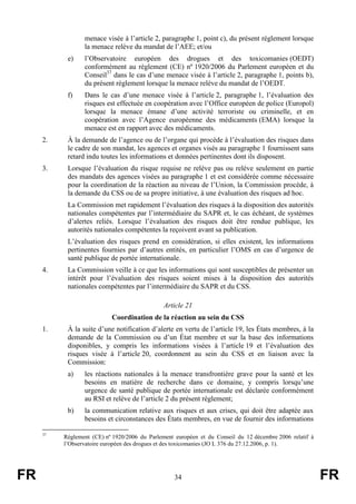 FR 34 FR
menace visée à l’article 2, paragraphe 1, point c), du présent règlement lorsque
la menace relève du mandat de l’AEE; et/ou
e) l’Observatoire européen des drogues et des toxicomanies (OEDT)
conformément au règlement (CE) nº 1920/2006 du Parlement européen et du
Conseil37
dans le cas d’une menace visée à l’article 2, paragraphe 1, points b),
du présent règlement lorsque la menace relève du mandat de l’OEDT.
f) Dans le cas d’une menace visée à l’article 2, paragraphe 1, l’évaluation des
risques est effectuée en coopération avec l’Office européen de police (Europol)
lorsque la menace émane d’une activité terroriste ou criminelle, et en
coopération avec l’Agence européenne des médicaments (EMA) lorsque la
menace est en rapport avec des médicaments.
2. À la demande de l’agence ou de l’organe qui procède à l’évaluation des risques dans
le cadre de son mandat, les agences et organes visés au paragraphe 1 fournissent sans
retard indu toutes les informations et données pertinentes dont ils disposent.
3. Lorsque l’évaluation du risque requise ne relève pas ou relève seulement en partie
des mandats des agences visées au paragraphe 1 et est considérée comme nécessaire
pour la coordination de la réaction au niveau de l’Union, la Commission procède, à
la demande du CSS ou de sa propre initiative, à une évaluation des risques ad hoc.
La Commission met rapidement l’évaluation des risques à la disposition des autorités
nationales compétentes par l’intermédiaire du SAPR et, le cas échéant, de systèmes
d’alertes reliés. Lorsque l’évaluation des risques doit être rendue publique, les
autorités nationales compétentes la reçoivent avant sa publication.
L’évaluation des risques prend en considération, si elles existent, les informations
pertinentes fournies par d’autres entités, en particulier l’OMS en cas d’urgence de
santé publique de portée internationale.
4. La Commission veille à ce que les informations qui sont susceptibles de présenter un
intérêt pour l’évaluation des risques soient mises à la disposition des autorités
nationales compétentes par l’intermédiaire du SAPR et du CSS.
Article 21
Coordination de la réaction au sein du CSS
1. À la suite d’une notification d’alerte en vertu de l’article 19, les États membres, à la
demande de la Commission ou d’un État membre et sur la base des informations
disponibles, y compris les informations visées à l’article 19 et l’évaluation des
risques visée à l’article 20, coordonnent au sein du CSS et en liaison avec la
Commission:
a) les réactions nationales à la menace transfrontière grave pour la santé et les
besoins en matière de recherche dans ce domaine, y compris lorsqu’une
urgence de santé publique de portée internationale est déclarée conformément
au RSI et relève de l’article 2 du présent règlement;
b) la communication relative aux risques et aux crises, qui doit être adaptée aux
besoins et circonstances des États membres, en vue de fournir des informations
37
Règlement (CE) nº 1920/2006 du Parlement européen et du Conseil du 12 décembre 2006 relatif à
l’Observatoire européen des drogues et des toxicomanies (JO L 376 du 27.12.2006, p. 1).
 