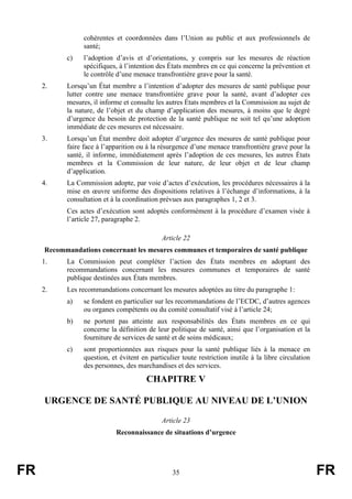 FR 35 FR
cohérentes et coordonnées dans l’Union au public et aux professionnels de
santé;
c) l’adoption d’avis et d’orientations, y compris sur les mesures de réaction
spécifiques, à l’intention des États membres en ce qui concerne la prévention et
le contrôle d’une menace transfrontière grave pour la santé.
2. Lorsqu’un État membre a l’intention d’adopter des mesures de santé publique pour
lutter contre une menace transfrontière grave pour la santé, avant d’adopter ces
mesures, il informe et consulte les autres États membres et la Commission au sujet de
la nature, de l’objet et du champ d’application des mesures, à moins que le degré
d’urgence du besoin de protection de la santé publique ne soit tel qu’une adoption
immédiate de ces mesures est nécessaire.
3. Lorsqu’un État membre doit adopter d’urgence des mesures de santé publique pour
faire face à l’apparition ou à la résurgence d’une menace transfrontière grave pour la
santé, il informe, immédiatement après l’adoption de ces mesures, les autres États
membres et la Commission de leur nature, de leur objet et de leur champ
d’application.
4. La Commission adopte, par voie d’actes d’exécution, les procédures nécessaires à la
mise en œuvre uniforme des dispositions relatives à l’échange d’informations, à la
consultation et à la coordination prévues aux paragraphes 1, 2 et 3.
Ces actes d’exécution sont adoptés conformément à la procédure d’examen visée à
l’article 27, paragraphe 2.
Article 22
Recommandations concernant les mesures communes et temporaires de santé publique
1. La Commission peut compléter l’action des États membres en adoptant des
recommandations concernant les mesures communes et temporaires de santé
publique destinées aux États membres.
2. Les recommandations concernant les mesures adoptées au titre du paragraphe 1:
a) se fondent en particulier sur les recommandations de l’ECDC, d’autres agences
ou organes compétents ou du comité consultatif visé à l’article 24;
b) ne portent pas atteinte aux responsabilités des États membres en ce qui
concerne la définition de leur politique de santé, ainsi que l’organisation et la
fourniture de services de santé et de soins médicaux;
c) sont proportionnées aux risques pour la santé publique liés à la menace en
question, et évitent en particulier toute restriction inutile à la libre circulation
des personnes, des marchandises et des services.
CHAPITRE V
URGENCE DE SANTÉ PUBLIQUE AU NIVEAU DE L’UNION
Article 23
Reconnaissance de situations d’urgence
 