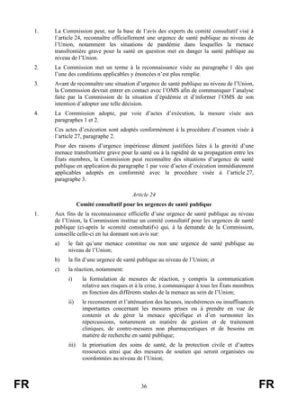 FR 36 FR
1. La Commission peut, sur la base de l’avis des experts du comité consultatif visé à
l’article 24, reconnaître officiellement une urgence de santé publique au niveau de
l’Union, notamment les situations de pandémie dans lesquelles la menace
transfrontière grave pour la santé en question met en danger la santé publique au
niveau de l’Union.
2. La Commission met un terme à la reconnaissance visée au paragraphe 1 dès que
l’une des conditions applicables y énoncées n’est plus remplie.
3. Avant de reconnaître une situation d’urgence de santé publique au niveau de l’Union,
la Commission devrait entrer en contact avec l’OMS afin de communiquer l’analyse
faite par la Commission de la situation d’épidémie et d’informer l’OMS de son
intention d’adopter une telle décision.
4. La Commission adopte, par voie d’actes d’exécution, la mesure visée aux
paragraphes 1 et 2.
Ces actes d’exécution sont adoptés conformément à la procédure d’examen visée à
l’article 27, paragraphe 2.
Pour des raisons d’urgence impérieuse dûment justifiées liées à la gravité d’une
menace transfrontière grave pour la santé ou à la rapidité de sa propagation entre les
États membres, la Commission peut reconnaître des situations d’urgence de santé
publique en application du paragraphe 1 par voie d’actes d’exécution immédiatement
applicables adoptés en conformité avec la procédure visée à l’article 27,
paragraphe 3.
Article 24
Comité consultatif pour les urgences de santé publique
1. Aux fins de la reconnaissance officielle d’une urgence de santé publique au niveau
de l’Union, la Commission institue un comité consultatif pour les urgences de santé
publique (ci-après le «comité consultatif») qui, à la demande de la Commission,
conseille celle-ci en lui donnant son avis sur:
a) le fait qu’une menace constitue ou non une urgence de santé publique au
niveau de l’Union;
b) la fin d’une urgence de santé publique au niveau de l’Union; et
c) la réaction, notamment:
i) la formulation de mesures de réaction, y compris la communication
relative aux risques et à la crise, à communiquer à tous les États membres
en fonction des différents stades de la menace au sein de l’Union;
ii) le recensement et l’atténuation des lacunes, incohérences ou insuffisances
importantes concernant les mesures prises ou à prendre en vue de
contenir et de gérer la menace spécifique et d’en surmonter les
répercussions, notamment en matière de gestion et de traitement
cliniques, de contre-mesures non pharmaceutiques et de besoins en
matière de recherche en santé publique;
iii) la priorisation des soins de santé, de la protection civile et d’autres
ressources ainsi que des mesures de soutien qui seront organisées ou
coordonnées au niveau de l’Union;
 