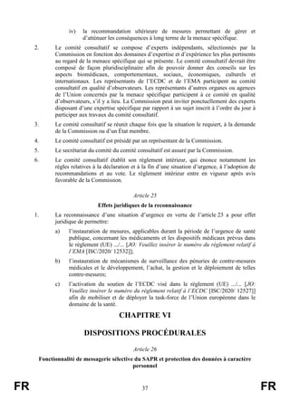 FR 37 FR
iv) la recommandation ultérieure de mesures permettant de gérer et
d’atténuer les conséquences à long terme de la menace spécifique.
2. Le comité consultatif se compose d’experts indépendants, sélectionnés par la
Commission en fonction des domaines d’expertise et d’expérience les plus pertinents
au regard de la menace spécifique qui se présente. Le comité consultatif devrait être
composé de façon pluridisciplinaire afin de pouvoir donner des conseils sur les
aspects biomédicaux, comportementaux, sociaux, économiques, culturels et
internationaux. Les représentants de l’ECDC et de l’EMA participent au comité
consultatif en qualité d’observateurs. Les représentants d’autres organes ou agences
de l’Union concernés par la menace spécifique participent à ce comité en qualité
d’observateurs, s’il y a lieu. La Commission peut inviter ponctuellement des experts
disposant d’une expertise spécifique par rapport à un sujet inscrit à l’ordre du jour à
participer aux travaux du comité consultatif.
3. Le comité consultatif se réunit chaque fois que la situation le requiert, à la demande
de la Commission ou d’un État membre.
4. Le comité consultatif est présidé par un représentant de la Commission.
5. Le secrétariat du comité du comité consultatif est assuré par la Commission.
6. Le comité consultatif établit son règlement intérieur, qui énonce notamment les
règles relatives à la déclaration et à la fin d’une situation d’urgence, à l’adoption de
recommandations et au vote. Le règlement intérieur entre en vigueur après avis
favorable de la Commission.
Article 25
Effets juridiques de la reconnaissance
1. La reconnaissance d’une situation d’urgence en vertu de l’article 23 a pour effet
juridique de permettre:
a) l’instauration de mesures, applicables durant la période de l’urgence de santé
publique, concernant les médicaments et les dispositifs médicaux prévus dans
le règlement (UE) .../... [JO: Veuillez insérer le numéro du règlement relatif à
l’EMA [ISC/2020/ 12532]];
b) l’instauration de mécanismes de surveillance des pénuries de contre-mesures
médicales et le développement, l’achat, la gestion et le déploiement de telles
contre-mesures;
c) l’activation du soutien de l’ECDC visé dans le règlement (UE) .../... [JO:
Veuillez insérer le numéro du règlement relatif à l’ECDC [ISC/2020/ 12527]]
afin de mobiliser et de déployer la task-force de l’Union européenne dans le
domaine de la santé.
CHAPITRE VI
DISPOSITIONS PROCÉDURALES
Article 26
Fonctionnalité de messagerie sélective du SAPR et protection des données à caractère
personnel
 