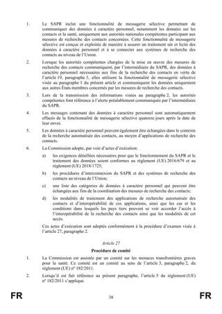 FR 38 FR
1. Le SAPR inclut une fonctionnalité de messagerie sélective permettant de
communiquer des données à caractère personnel, notamment les données sur les
contacts et la santé, uniquement aux autorités nationales compétentes participant aux
mesures de recherche des contacts concernées. Cette fonctionnalité de messagerie
sélective est conçue et exploitée de manière à assurer un traitement sûr et licite des
données à caractère personnel et à se connecter aux systèmes de recherche des
contacts au niveau de l’Union.
2. Lorsque les autorités compétentes chargées de la mise en œuvre des mesures de
recherche des contacts communiquent, par l’intermédiaire du SAPR, des données à
caractère personnel nécessaires aux fins de la recherche des contacts en vertu de
l’article 19, paragraphe 3, elles utilisent la fonctionnalité de messagerie sélective
visée au paragraphe 1 du présent article et communiquent les données uniquement
aux autres États membres concernés par les mesures de recherche des contacts.
3. Lors de la transmission des informations visées au paragraphe 2, les autorités
compétentes font référence à l’alerte préalablement communiquée par l’intermédiaire
du SAPR.
4. Les messages contenant des données à caractère personnel sont automatiquement
effacés de la fonctionnalité de messagerie sélective quatorze jours après la date de
leur envoi.
5. Les données à caractère personnel peuvent également être échangées dans le contexte
de la recherche automatisée des contacts, au moyen d’applications de recherche des
contacts.
6. La Commission adopte, par voie d’actes d’exécution:
a) les exigences détaillées nécessaires pour que le fonctionnement du SAPR et le
traitement des données soient conformes au règlement (UE) 2016/679 et au
règlement (UE) 2018/1725;
b) les procédures d’interconnexion du SAPR et des systèmes de recherche des
contacts au niveau de l’Union;
c) une liste des catégories de données à caractère personnel qui peuvent être
échangées aux fins de la coordination des mesures de recherche des contacts;
d) les modalités de traitement des applications de recherche automatisée des
contacts et d’interopérabilité de ces applications, ainsi que les cas et les
conditions dans lesquels les pays tiers peuvent se voir accorder l’accès à
l’interopérabilité de la recherche des contacts ainsi que les modalités de cet
accès.
Ces actes d’exécution sont adoptés conformément à la procédure d’examen visée à
l’article 27, paragraphe 2.
Article 27
Procédure de comité
1. La Commission est assistée par un comité sur les menaces transfrontières graves
pour la santé. Ce comité est un comité au sens de l’article 3, paragraphe 2, du
règlement (UE) nº 182/2011.
2. Lorsqu’il est fait référence au présent paragraphe, l’article 5 du règlement (UE)
nº 182/2011 s’applique.
 